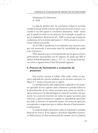 CAPÍTULO IV: EVALUACIÓN DE PROYECTOS EN EDUCACIÓN 
Despejamos e y obtenemos: 
e = 0,08 
La regla de decisión dice: Es conveniente realizar la inversión 
cuando la tasa de interés es menor que la tasa interna de retorno, o sea, 
cuando el uso del capital en inversiones alternativas “rinde” menos 
que el capital invertido en este proyecto. En el ejemplo, se puede ver 
que el rendimiento del proyecto (e = 0,08) es mayor que el supuesto 
rendimiento de la inversión alternativa (r = 0,05), entonces es conve-niente 
realizar la inversión. 
Así, la TIR se transforma en un indicador muy atractivo, por-que 
está mostrando el porcentaje anual de rentabilidad que puede 
135 
tener el proyecto. 
Debe destacarse que se está suponiendo que los gastos se hacen 
perfectamente sincronizados con los ingresos, de modo que BNi se 
obtiene al final del período i, (para i = 0, 1, 2, ...,n), sin que haya nue-vos 
costos o ingresos hasta el final del período siguiente. 
6. Proceso de formulación y evaluación de 
proyectos 
Esta sección concreta el trabajo sobre como evaluar un pro-yecto, 
aplicando los criterios señalados en las secciones anteriores. La 
Figura 4.7, resume el proceso que se seguirá. 
La identificación ha sido ampliamente explicada en los prime-ros 
apartados de este capítulo, ahora solamente se pondrá énfasis en 
la determinación de los costos necesarios para poner en marcha y 
operar el proyecto. Se debe distinguir en costos de inversión y de ope-ración. 
Los costos de inversión son todos los gastos necesarios para 
comenzar a operar el proyecto o ampliar su capacidad de operación, 
por ende, es anterior a la operación misma. Los costos de operación 
corresponden a erogaciones que se realizan durante el funcionamien-to 
del proyecto. 
La medición implica determinar cuál es la magnitud en unidades 
físicas de los costos y de los ingresos o beneficios imputables al proyec-to. 
Debe marcarse el valor incremental de los mismos, esto es: comparar 
 