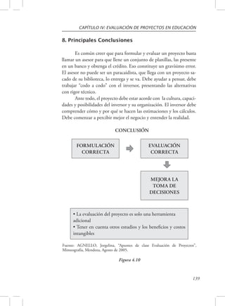 CAPÍTULO IV: EVALUACIÓN DE PROYECTOS EN EDUCACIÓN 
139 
8. Principales Conclusiones 
Es común creer que para formular y evaluar un proyecto basta 
llamar un asesor para que llene un conjunto de planillas, las presente 
en un banco y obtenga el crédito. Eso constituye un gravísimo error. 
El asesor no puede ser un paracaidista, que llega con un proyecto sa-cado 
de su biblioteca, lo entrega y se va. Debe ayudar a pensar, debe 
trabajar “codo a codo” con el inversor, presentando las alternativas 
con rigor técnico. 
Ante todo, el proyecto debe estar acorde con la cultura, capaci-dades 
y posibilidades del inversor y su organización. El inversor debe 
comprender cómo y por qué se hacen las estimaciones y los cálculos. 
Debe comenzar a percibir mejor el negocio y entender la realidad. 
FORMULACIÓN 
CORRECTA 
EVALUACIÓN 
CORRECTA 
MEJORA LA 
TOMA DE 
DECISIONES 
CONCLUSIÓN 
• La evaluación del proyecto es solo una herramienta 
adicional 
• Tener en cuenta otros estudios y los beneficios y costos 
intangibles 
Fuente: AGNELLO, Jorgelina, “Apuntes de clase Evaluación de Proyectos”, 
Mimeografía, Mendoza, Agosto de 2005. 
Figura 4.10 
 