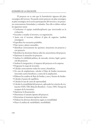 ECONOMÍA DE LA EDUCACIÓN 
140 
El proyecto no es más que la formulación rigurosa del plan 
estratégico del inversor. No puede existir proyecto sin plan estratégico 
ni plan estratégico sin la activa participación del inversor y sin proyec-tos 
correctamente formulados y evaluados. Para ello se deben realizar 
las siguientes tareas: 
• Conformar el equipo multidisciplinario que intervendrá en la 
evaluación. 
• Escuchar y estudiar al inversor y su organización. 
• Junto con el inversor, elaborar el plan de negocios. (análisis 
estratégico). 
• Especificar los escenarios probables. 
• Fijar metas y plazos razonables. 
• Identificar correctamente las opciones: situaciones sin proyecto y 
con proyecto. 
• Identificar las decisiones básicas sobre las características del proyecto. 
• Optimizar la situación sin proyecto. 
• Analizar la viabilidad política, de mercado, técnica, legal y geren-cial 
del proyecto. 
• Analizar la integración y el impacto del proyecto en la empresa. 
• Programar la etapa de inversión. 
• Calcular correctamente todos los costos y beneficios. 
• En caso de ampliaciones, calcular el flujo de fondos incrementa 
(inversión contra beneficios y costos de la ampliación). 
• Elaborar los cuadros de flujo de fondos y usos y fuentes de fondos. 
• Calcular el punto de equilibrio. 
• Calcular la tasa de costo de oportunidad. 
• Calcular la rentabilidad del proyecto, aplicando los criterios de eva-luación 
(VAN, TIR, Relación Beneficio – Costo, VAN, Tiempo de 
recupero de la inversión). 
• Optimizar la financiación. 
• Determinar el tamaño óptimo del proyecto. 
• Determinar el momento óptimo de inicio. 
• Ordenar las diversas alternativas según su rentabilidad. 
• Hacer el análisis de variabilidad y sensibilidad. 
 