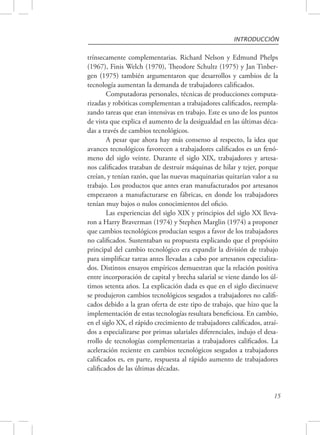INTRODUCCIÓN 
trínsecamente complementarias. Richard Nelson y Edmund Phelps 
(1967), Finis Welch (1970), Theodore Schultz (1975) y Jan Tinber-gen 
(1975) también argumentaron que desarrollos y cambios de la 
15 
tecnología aumentan la demanda de trabajadores calificados. 
Computadoras personales, técnicas de producciones computa-rizadas 
y robóticas complementan a trabajadores calificados, reempla-zando 
tareas que eran intensivas en trabajo. Este es uno de los puntos 
de vista que explica el aumento de la desigualdad en las últimas déca-das 
a través de cambios tecnológicos. 
A pesar que ahora hay más consenso al respecto, la idea que 
avances tecnológicos favorecen a trabajadores calificados es un fenó-meno 
del siglo veinte. Durante el siglo XIX, trabajadores y artesa-nos 
calificados trataban de destruir máquinas de hilar y tejer, porque 
creían, y tenían razón, que las nuevas maquinarias quitarían valor a su 
trabajo. Los productos que antes eran manufacturados por artesanos 
empezaron a manufacturarse en fábricas, en donde los trabajadores 
tenían muy bajos o nulos conocimientos del oficio. 
Las experiencias del siglo XIX y principios del siglo XX lleva-ron 
a Harry Braverman (1974) y Stephen Marglin (1974) a proponer 
que cambios tecnológicos producían sesgos a favor de los trabajadores 
no calificados. Sustentaban su propuesta explicando que el propósito 
principal del cambio tecnológico era expandir la división de trabajo 
para simplificar tareas antes llevadas a cabo por artesanos especializa-dos. 
Distintos ensayos empíricos demuestran que la relación positiva 
entre incorporación de capital y brecha salarial se viene dando los úl-timos 
setenta años. La explicación dada es que en el siglo diecinueve 
se produjeron cambios tecnológicos sesgados a trabajadores no califi-cados 
debido a la gran oferta de este tipo de trabajo, que hizo que la 
implementación de estas tecnologías resultara beneficiosa. En cambio, 
en el siglo XX, el rápido crecimiento de trabajadores calificados, atraí-dos 
a especializarse por primas salariales diferenciales, indujo el desa-rrollo 
de tecnologías complementarias a trabajadores calificados. La 
aceleración reciente en cambios tecnológicos sesgados a trabajadores 
calificados es, en parte, respuesta al rápido aumento de trabajadores 
calificados de las últimas décadas. 
 