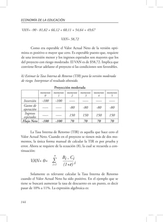 ECONOMÍA DE LA EDUCACIÓN 
VAN= -90 - 81,82 + 66,12 + 60,11 + 54,64 + 49,67 
144 
VAN= 58,72 
Como era esperable el Valor Actual Neto de la versión opti-mista 
es positivo o mayor que cero. Es esperable puesto que, requiere 
de una inversión menor y los ingresos esperados son mayores que los 
del proyecto con riesgo moderado. El VAN es de $58,72. Implica que 
conviene llevar adelante el proyecto si las condiciones son favorables. 
b) Estimar la Tasa Interna de Retorno (TIR) para la versión moderada 
de riesgo. Interpretar el resultado obtenido. 
momento 
0 
Proyección moderada 
momento 
1 
momento 
2 
momento 
3 
momento 
4 
momento 
5 
Inversión -100 -100 ----- ----- ----- ----- 
Gastos de 
operación ----- ----- -80 -80 -80 -80 
Ingresos 
esperados ----- ----- 150 150 150 150 
Flujo Neto -100 -100 70 70 70 70 
La Tasa Interna de Retorno (TIR) es aquella que hace cero el 
Valor Actual Neto. Cuando en el proyecto se tienen más de dos mo-mentos, 
la única forma manual de calcular la TIR es por prueba y 
error. Ahora se requiere de la ecuación (8), la cual se recuerda a con-tinuación: 
n 
VAN= 0= Σ Bi - Ci 
i=1 (1+e) i 
Solamente es relevante calcular la Tasa Interna de Retorno 
cuando el Valor Actual Neto ha sido positivo. En el ejemplo que se 
tiene se buscará aumentar la tasa de descuento en un punto, es decir 
pasar de 10% a 11%. La expresión algebraica es: 
 