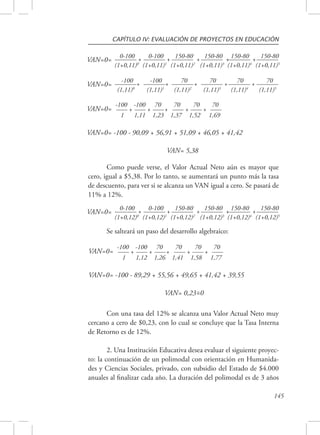 CAPÍTULO IV: EVALUACIÓN DE PROYECTOS EN EDUCACIÓN 
150-80 
(1+0,11)5 VAN=0= 
70 
(1,11)5 VAN=0= 
150-80 
(1+0,12)5 VAN=0= 
145 
0-100 + 
(1+0,11)0 
0-100 + 
(1+0,11)1 
150-80 + 
(1+0,11)2 
150-80 + 
(1+0,11)3 
150-80 + 
(1+0,11)4 
-100 + 
(1,11)0 
-100 + 
(1,11)1 
70 + 
(1,11)2 
70 + 
(1,11)3 
70 + 
(1,11)4 
VAN=0= -100 - 90,09 + 56,91 + 51,09 + 46,05 + 41,42 
VAN= 5,38 
VAN=0= -100 
+ 
1 
-100 
+ 
1,11 
70 
+ 
1,23 
70 
+ 
1,37 
70 
+ 
1,52 
70 
1,69 
Como puede verse, el Valor Actual Neto aún es mayor que 
cero, igual a $5,38. Por lo tanto, se aumentará un punto más la tasa 
de descuento, para ver si se alcanza un VAN igual a cero. Se pasará de 
11% a 12%. 
0-100 + 
(1+0,12)0 
0-100 + 
(1+0,12)1 
150-80 + 
(1+0,12)2 
150-80 + 
(1+0,12)3 
150-80 + 
(1+0,12)4 
Se salteará un paso del desarrollo algebraico: 
VAN=0= -100 - 89,29 + 55,56 + 49,65 + 41,42 + 39,55 
VAN= 0,23=0 
VAN=0= -100 
+ 
1 
-100 
+ 
1,12 
70 
+ 
1,26 
70 
+ 
1,41 
70 
+ 
1,58 
70 
1,77 
~ 
Con una tasa del 12% se alcanza una Valor Actual Neto muy 
cercano a cero de $0,23, con lo cual se concluye que la Tasa Interna 
de Retorno es de 12%. 
2. Una Institución Educativa desea evaluar el siguiente proyec-to: 
la continuación de un polimodal con orientación en Humanida-des 
y Ciencias Sociales, privado, con subsidio del Estado de $4.000 
anuales al finalizar cada año. La duración del polimodal es de 3 años 
 