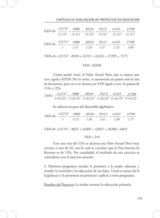 CAPÍTULO IV: EVALUACIÓN DE PROYECTOS EN EDUCACIÓN 
149 
VAN=0= 
37590 
(1,11)5 
41435 
+ 
(1,11)4 
59115 
+ 
(1,11)3 
30510 
+ 
(1,11)2 
-9900 
+ 
(1,11)1 
-121747 
+ 
(1,11)0 
VAN=0= 37590 
VAN=0=-121747 - 8910 + 24767 + 43224 + 27295 + 7175 
1.69 
41435 
+ 
1.52 
59115 
+ 
1.37 
30510 
+ 
1.23 
-9900 
+ 
1.11 
-121747 
+ 
1 
VAN= $2920 
Como puede verse, el Valor Actual Neto aún es mayor que 
cero, igual a $2920. Por lo tanto, se aumentará un punto más la tasa 
de descuento, para ver si se alcanza un VAN igual a cero. Se pasará de 
11% a 12%. 
-121747+ 
(1+0,12)0 
-9900 + 
(1+0,12)1 
30510 + 
(1+0,12)2 
59115 + 
(1+0,12)3 
41435 + 
(1+0,12)4 
37590 
(1+0,12)5 VAN= 
Se salteará un paso del desarrollo algebraico: 
VAN=0= 37590 
1,77 
41435 
+ 
1,58 
59115 
+ 
1,41 
30510 
+ 
1,26 
-9900 
+ 
1,12 
-121747 
+ 
1 
VAN=0=-121747 - 8835 + 24305 + 42021 + 26286 + 6845 
VAN= 2=0 ~ 
Con una tasa del 12% se alcanza una Valor Actual Neto muy 
cercano a cero de $2, con lo cual se concluye que la Tasa Interna de 
Retorno es de 12%. Por casualidad, el resultado de este ejercicio es 
coincidente con el ejercicio anterior. 
3. Distintos programas sociales le permiten a la madre educarse y 
atender la nutrición y la educación de sus hijos. Usted es asesor de la 
Legislatura y le presentan un proyecto a aplicar a estos programas. 
Nombre del Proyecto: La madre termine la educación primaria. 
 