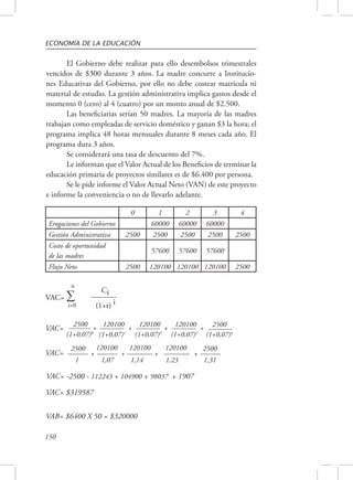 ECONOMÍA DE LA EDUCACIÓN 
2500 + 
(1+0,07)0 
2500 
(1+0,07)4 VAC= 120100 + 
VAC= 2500 
150 
El Gobierno debe realizar para ello desembolsos trimestrales 
vencidos de $300 durante 3 años. La madre concurre a Institucio-nes 
Educativas del Gobierno, por ello no debe costear matrícula ni 
material de estudio. La gestión administrativa implica gastos desde el 
momento 0 (cero) al 4 (cuatro) por un monto anual de $2.500. 
Las beneficiarias serían 50 madres. La mayoría de las madres 
trabajan como empleadas de servicio doméstico y ganan $3 la hora; el 
programa implica 48 horas mensuales durante 8 meses cada año. El 
programa dura 3 años. 
Se considerará una tasa de descuento del 7%. 
Le informan que el Valor Actual de los Beneficios de terminar la 
educación primaria de proyectos similares es de $6.400 por persona. 
Se le pide informe el Valor Actual Neto (VAN) de este proyecto 
e informe la conveniencia o no de llevarlo adelante. 
0 1 2 3 4 
Erogaciones del Gobierno 60000 60000 60000 
Gestión Administrativa 2500 2500 2500 2500 2500 
Costo de oportunidad 
57600 57600 57600 
de las madres 
Flujo Neto 2500 120100 120100 120100 2500 
n 
VAC= Σ Ci 
i=0 (1+r) i 
VAC= -2500 - 112243 + 104900 + 98037 + 1907 
VAC= $319587 
VAB= $6400 X 50 = $320000 
1,31 
120100 
+ 
1,23 
120100 
+ 
1,14 
120100 
+ 
1,07 
2500 
+ 
1 
120100 + 
(1+0,07)1 
(1+0,07)3 
120100 + 
(1+0,07)2 
 