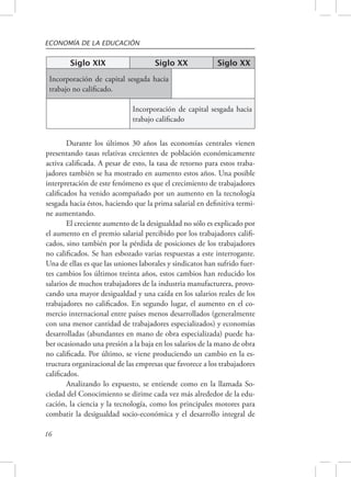ECONOMÍA DE LA EDUCACIÓN 
16 
Siglo XIX Siglo XX Siglo XX 
Incorporación de capital sesgada hacia 
trabajo no calificado. 
Incorporación de capital sesgada hacia 
trabajo calificado 
Durante los últimos 30 años las economías centrales vienen 
presentando tasas relativas crecientes de población económicamente 
activa calificada. A pesar de esto, la tasa de retorno para estos traba-jadores 
también se ha mostrado en aumento estos años. Una posible 
interpretación de este fenómeno es que el crecimiento de trabajadores 
calificados ha venido acompañado por un aumento en la tecnología 
sesgada hacia éstos, haciendo que la prima salarial en definitiva termi-ne 
aumentando. 
El creciente aumento de la desigualdad no sólo es explicado por 
el aumento en el premio salarial percibido por los trabajadores califi-cados, 
sino también por la pérdida de posiciones de los trabajadores 
no calificados. Se han esbozado varias respuestas a este interrogante. 
Una de ellas es que las uniones laborales y sindicatos han sufrido fuer-tes 
cambios los últimos treinta años, estos cambios han reducido los 
salarios de muchos trabajadores de la industria manufacturera, provo-cando 
una mayor desigualdad y una caída en los salarios reales de los 
trabajadores no calificados. En segundo lugar, el aumento en el co-mercio 
internacional entre países menos desarrollados (generalmente 
con una menor cantidad de trabajadores especializados) y economías 
desarrolladas (abundantes en mano de obra especializada) puede ha-ber 
ocasionado una presión a la baja en los salarios de la mano de obra 
no calificada. Por último, se viene produciendo un cambio en la es-tructura 
organizacional de las empresas que favorece a los trabajadores 
calificados. 
Analizando lo expuesto, se entiende como en la llamada So-ciedad 
del Conocimiento se dirime cada vez más alrededor de la edu-cación, 
la ciencia y la tecnología, como los principales motores para 
combatir la desigualdad socio-económica y el desarrollo integral de 
 