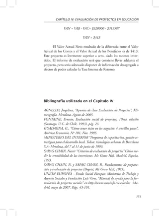 CAPÍTULO IV: EVALUACIÓN DE PROYECTOS EN EDUCACIÓN 
151 
VAN = VAB - VAC= $320000 - $319587 
VAN = $413 
El Valor Actual Neto resultado de la diferencia entre el Valor 
Actual de los Costos y el Valor Actual de los Beneficios es de $413. 
Este proyecto es levemente superior a cero, dado los montos inver-tidos. 
El informe de evaluación será que conviene llevar adelante el 
proyecto, pero sería adecuado disponer de información desagregada a 
efectos de poder calcular la Tasa Interna de Retorno. 
Bibliografía utilizada en el Capítulo IV 
AGNELLO, Jorgelina, “Apuntes de clase Evaluación de Proyectos”, Mi-meografía, 
Mendoza, Agosto de 2005. 
FONTAINE, Ernesto, Evaluación social de proyectos, 10ma. edición 
(Santiago, U.C. de Chile, 1993), pág. 23. 
GUADAGNA, G., “Cómo tener éxito en los negocios: 4 sencillos pasos”, 
América Economía, Nº 101, Nov. 1995. 
MINISTERIO DEL INTERIOR “Programa de capacitación, gestión es-tratégica 
para el desarrollo local. Tubsa: tecnologías urbanas de Barcelona 
S.A- Mendoza, del 7 al 11 de junio de 1999. 
SAPAG CHAIN, Nassir “Criterios de evaluación de proyectos” Cómo me-dir 
la rentabilidad de las inversiones. Mc Graw Hill, Madrid, España, 
1993. 
SAPAG CHAIN, N. y SAPAG CHAIN, R., Fundamentos de prepara-ción 
y evaluación de proyectos (Bogotá, Mc Graw Hill, 1985). 
UNIÓN EUROPEA - Fondo Social Europeo; Ministerio de Trabajo y 
Asuntos Sociales y Fundación Luís Vives, “Manual de ayuda para la for-mulación 
de proyectos sociales” en http://www.euroinfo.cce.es/cedoc Ma-drid, 
mayo de 2007. Págs. 45-101. 
 