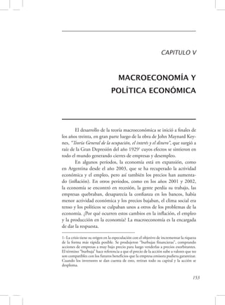 CAPITULO V 
MACROECONOMÍA Y 
POLÍTICA ECONÓMICA 
El desarrollo de la teoría macroeconómica se inició a finales de 
los años treinta, en gran parte luego de la obra de John Maynard Key-nes, 
“Teoría General de la ocupación, el interés y el dinero”, que surgió a 
raíz de la Gran Depresión del año 19291 cuyos efectos se sintieron en 
todo el mundo generando cierres de empresas y desempleo. 
En algunos períodos, la economía está en expansión, como 
en Argentina desde el año 2003, que se ha recuperado la actividad 
económica y el empleo, pero así también los precios han aumenta-do 
(inflación). En otros períodos, como en los años 2001 y 2002, 
la economía se encontró en recesión, la gente perdía su trabajo, las 
empresas quebraban, desaparecía la confianza en los bancos, había 
menor actividad económica y los precios bajaban, el clima social era 
tenso y los políticos se culpaban unos a otros de los problemas de la 
economía. ¿Por qué ocurren estos cambios en la inflación, el empleo 
y la producción en la economía? La macroeconomía es la encargada 
de dar la respuesta. 
1- La crisis tiene su origen en la especulación con el objetivo de incrementar la riqueza 
de la forma más rápida posible. Se produjeron “burbujas financieras”, comprando 
acciones de empresas a muy bajo precio para luego venderlas a precios exorbitantes. 
El término “burbuja” hace referencia a que el precio de la acción sube a valores que no 
son compatibles con los futuros beneficios que la empresa emisora pudiera garantizar. 
Cuando los inversores se dan cuenta de esto, retiran todo su capital y la acción se 
desploma. 
153 
 