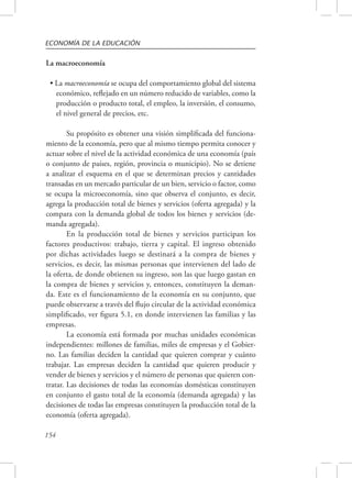 ECONOMÍA DE LA EDUCACIÓN 
La macroeconomía 
• La macroeconomía se ocupa del comportamiento global del sistema 
económico, reflejado en un número reducido de variables, como la 
producción o producto total, el empleo, la inversión, el consumo, 
el nivel general de precios, etc. 
154 
Su propósito es obtener una visión simplificada del funciona-miento 
de la economía, pero que al mismo tiempo permita conocer y 
actuar sobre el nivel de la actividad económica de una economía (país 
o conjunto de países, región, provincia o municipio). No se detiene 
a analizar el esquema en el que se determinan precios y cantidades 
transadas en un mercado particular de un bien, servicio o factor, como 
se ocupa la microeconomía, sino que observa el conjunto, es decir, 
agrega la producción total de bienes y servicios (oferta agregada) y la 
compara con la demanda global de todos los bienes y servicios (de-manda 
agregada). 
En la producción total de bienes y servicios participan los 
factores productivos: trabajo, tierra y capital. El ingreso obtenido 
por dichas actividades luego se destinará a la compra de bienes y 
servicios, es decir, las mismas personas que intervienen del lado de 
la oferta, de donde obtienen su ingreso, son las que luego gastan en 
la compra de bienes y servicios y, entonces, constituyen la deman-da. 
Este es el funcionamiento de la economía en su conjunto, que 
puede observarse a través del flujo circular de la actividad económica 
simplificado, ver figura 5.1, en donde intervienen las familias y las 
empresas. 
La economía está formada por muchas unidades económicas 
independientes: millones de familias, miles de empresas y el Gobier-no. 
Las familias deciden la cantidad que quieren comprar y cuánto 
trabajar. Las empresas deciden la cantidad que quieren producir y 
vender de bienes y servicios y el número de personas que quieren con-tratar. 
Las decisiones de todas las economías domésticas constituyen 
en conjunto el gasto total de la economía (demanda agregada) y las 
decisiones de todas las empresas constituyen la producción total de la 
economía (oferta agregada). 
 