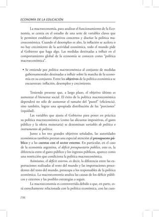 ECONOMÍA DE LA EDUCACIÓN 
156 
La macroeconomía, para analizar el funcionamiento de la Eco-nomía, 
se centra en el estudio de una serie de variables claves que 
le permiten establecer objetivos concretos y diseñar la política ma-croeconómica. 
Cuando el desempleo es alto, la inflación se acelera o 
no hay crecimiento de la actividad económica, todo el mundo pide 
al Gobierno que haga algo. Las medidas destinadas a influir en el 
comportamiento global de la economía se conocen como “política 
macroeconómica”. 
• Se entiende por política macroeconómica al conjunto de medidas 
gubernamentales destinadas a influir sobre la marcha de la econo-mía 
en su conjunto. Entre los objetivos de la política económica se 
encuentran: inflación, desempleo y crecimiento. 
Teniendo presente que, a largo plazo, el objetivo último es 
aumentar el bienestar social. El éxito de la política macroeconómica 
dependerá no sólo de aumentar el tamaño del “pastel” (eficiencia), 
sino también, lograr una apropiada distribución de las “porciones” 
(equidad). 
Las variables que ajusta el Gobierno para poner en práctica 
su política macroeconómica (como las alícuotas impositivas, el gasto 
público y la oferta monetaria) se denominan variables de política o 
instrumentos de política. 
Junto a los tres grandes objetivos señalados, las autoridades 
económicas también prestan una especial atención al presupuesto pú-blico 
y a las cuentas con el sector externo. En particular, en el caso 
de la economía argentina, el déficit presupuestario público, esto es, la 
diferencia entre el gasto público y los ingresos públicos, aparece como 
una restricción que condiciona la política macroeconómica. 
Asimismo, el déficit externo, es decir, la diferencia entre las ex-portaciones 
realizadas al resto del mundo y las importaciones proce-dentes 
del resto del mundo, preocupa a los responsables de la política 
económica. La macroeconomía analiza las causas de los déficit públi-cos 
y externos y las posibles estrategias a seguir. 
La macroeconomía es controvertida debido a que, en parte, es-tá 
estrechamente relacionada con la política económica, con las cues- 
 