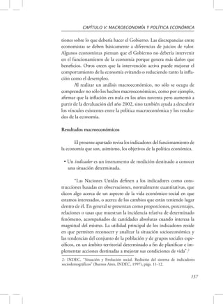 CAPÍTULO V: MACROECONOMÍA Y POLÍTICA ECONÓMICA 
tiones sobre lo que debería hacer el Gobierno. Las discrepancias entre 
economistas se deben básicamente a diferencias de juicios de valor. 
Algunos economistas piensan que el Gobierno no debería intervenir 
en el funcionamiento de la economía porque genera más daños que 
beneficios. Otros creen que la intervención activa puede mejorar el 
comportamiento de la economía evitando o reduciendo tanto la infla-ción 
como el desempleo. 
Al realizar un análisis macroeconómico, no sólo se ocupa de 
comprender no sólo los hechos macroeconómicos, como por ejemplo, 
afirmar que la inflación era nula en los años noventa pero aumentó a 
partir de la devaluación del año 2002, sino también ayuda a descubrir 
los vínculos existentes entre la política macroeconómica y los resulta-dos 
2- INDEC, “Situación y Evolución social. Rediseño del sistema de indicadores 
sociodemográficos” (Buenos Aires, INDEC, 1997), págs. 11-12. 
157 
de la economía. 
Resultados macroeconómicos 
El presente apartado revisa los indicadores del funcionamiento de 
la economía que son, asimismo, los objetivos de la política económica. 
• Un indicador es un instrumento de medición destinado a conocer 
una situación determinada. 
“Las Naciones Unidas definen a los indicadores como cons-trucciones 
basadas en observaciones, normalmente cuantitativas, que 
dicen algo acerca de un aspecto de la vida económico-social en que 
estamos interesados, o acerca de los cambios que están teniendo lugar 
dentro de él. En general se presentan como proporciones, porcentajes, 
relaciones o tasas que muestran la incidencia relativa de determinado 
fenómeno, acompañados de cantidades absolutas cuando interesa la 
magnitud del mismo. La utilidad principal de los indicadores reside 
en que permiten reconocer y analizar la situación socioeconómica y 
las tendencias del conjunto de la población y de grupos sociales espe-cíficos, 
en un ámbito territorial determinado a fin de planificar e im-plementar 
acciones destinadas a mejorar sus condiciones de vida”.2 
 