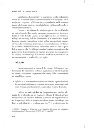 ECONOMÍA DE LA EDUCACIÓN 
3-INDEC, “Situación y Evolución social. Rediseño del sistema de indicadores 
sociodemográficos” (Buenos Aires, INDEC, 1997), págs.162 
158 
La inflación, el desempleo y el crecimiento son los indicadores 
claves del funcionamiento o comportamiento de la economía en su 
conjunto. Los poderes públicos se juzgan por el éxito o el fracaso que 
tienen a la hora de mantener bajos la inflación y el desempleo y alto el 
crecimiento económico. 
Cuando la inflación es alta, el dinero pierde valor en el bolsillo 
de todo el mundo. Los precios aumentan constantemente incremen-tando 
el costo de vida. Cuando el desempleo es alto, los puestos de 
trabajo son escasos y difíciles de encontrar y la sociedad está despil-farrando 
recursos (trabajo) que podría utilizar para producir bienes y 
servicios. En períodos de desempleo, la economía funciona por debajo 
de la Frontera de Posibilidades de Producción, analizada en el Capítu-lo 
I, y no sobre ella. Por último, cuando el crecimiento es elevado, las 
perspectivas de crecimiento son buenas, generando mayores puestos 
de trabajo; cuando es bajo, la economía puede estar yendo hacia un 
estancamiento de la producción y el empleo. 
1. Inflación 
La macroeconomía se ocupa de las causas y de los costos para 
la sociedad del crecimiento sostenido y generalizado del nivel general 
de precios, así como de las posibles soluciones y de las consecuencias 
de las políticas a tomar. 
• Inflación es el incremento sostenido (en el tiempo) y generalizado de 
los precios de los bienes y servicios que se transan en un sistema econó-mico. 
Se mide como la variación porcentual en el índice de precios. 
Utilizar un Índice de Precios “proporciona una medida ade-cuada 
del nivel medio de los precios. Se obtiene dividiendo el valor 
monetario de un conjunto de bienes y servicios en un período dado 
de tiempo respecto de su valor monetario en un determinado período 
base, y multiplicando el resultado por cien”.3 El crecimiento de los 
 
