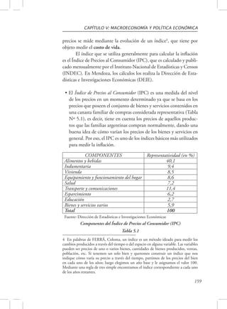 CAPÍTULO V: MACROECONOMÍA Y POLÍTICA ECONÓMICA 
precios se mide mediante la evolución de un índice4, que tiene por 
objeto medir el costo de vida. 
El índice que se utiliza generalmente para calcular la inflación 
es el Índice de Precios al Consumidor (IPC), que es calculado y publi-cado 
mensualmente por el Instituto Nacional de Estadísticas y Censos 
(INDEC). En Mendoza, los cálculos los realiza la Dirección de Esta-dísticas 
e Investigaciones Económicas (DEIE). 
• El Índice de Precios al Consumidor (IPC) es una medida del nivel 
de los precios en un momento determinado ya que se basa en los 
precios que poseen el conjunto de bienes y servicios contenidos en 
una canasta familiar de compras considerada representativa (Tabla 
Nº 5.1), es decir, tiene en cuenta los precios de aquellos produc-tos 
que las familias argentinas compran normalmente, dando una 
buena idea de cómo varían los precios de los bienes y servicios en 
general. Por eso, el IPC es uno de los índices básicos más utilizados 
para medir la inflación. 
COMPONENTES Representatividad (en %) 
159 
Alimentos y bebidas 40,1 
Indumentaria 9,4 
Vivienda 8,5 
Equipamiento y funcionamiento del hogar 8,6 
Salud 7,2 
Transporte y comunicaciones 11,4 
Esparcimiento 6,2 
Educación 2,7 
Bienes y servicios varios 5,9 
Total 100 
Fuente: Dirección de Estadísticas e Investigaciones Económicas 
Componentes del Índice de Precios al Consumidor (IPC) 
Tabla 5.1 
4 En palabras de FERRÁ, Coloma, un índice es un método ideado para medir los 
cambios producidos a través del tiempo o del espacio en alguna variable. Las variables 
pueden ser precios de uno o varios bienes, cantidades de bienes producidos, ventas, 
población, etc. Si tenemos un solo bien y queremos construir un índice que nos 
indique cómo varía su precio a través del tiempo, partimos de los precios del bien 
en cada uno de los años; luego elegimos un año base y le asignamos el valor 100. 
Mediante una regla de tres simple encontramos el índice correspondiente a cada uno 
de los años restantes. 
 