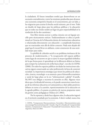 INTRODUCCIÓN 
la ciudadanía. El futuro inmediato tendrá que desenvolverse en un 
escenario contradictorio y entre las tensiones producidas para alcanzar 
una economía competitiva basada en el conocimiento, por un lado, y 
las exigencias para acortar la brecha social existente, por el otro. Todo 
un desafío de largo plazo para las políticas públicas y la educación 
que en todos sus niveles tendrá un lugar de gran responsabilidad en la 
resolución de las dos cuestiones.1 
Este libro intenta acercar a ambas ciencias con un leguaje sen-cillo 
pero técnicamente estricto. Tradicionalmente se ubica al profe-sional 
en Ciencias de la Educación dentro de instituciones educativas 
o relacionadas directamente con educación y cumpliendo funciones 
que no trascienden más allá de dicho contexto. Nada más alejado del 
papel que le tocará llevar en adelante, como constructor de una socie-dad 
mejor para todos. 
La pérdida de cohesión social es un problema intrínseco de los 
procesos de modernización, y “la recuperación del espacio público 
como lugar de encuentro en que se ejerce la mayor igualdad simbólica 
de la que forma parte el aprendizaje en la diferencia deberá ser básica 
para romper las exclusiones de arriba hacia abajo”, nos dice la CEPAL 
(2000). De todos los espacios públicos sin dudas las instituciones edu-cativas 
siguen conservando un valor preferencial a la hora de construir 
sociedad. La importancia estratégica que tienen las políticas de educa-ción, 
ciencia y tecnología -o su ausencia- para el desarrollo económico 
y social de largo plazo en la era “informacional y global” (Castells, 
M,1997) nos obligan a recentrar la atención en ellas. Algunas voces 
dicen que a la década del noventa, se la puede caracterizar como la eta-pa 
de las reformas educativas en Latinoamérica y dejó saldos positivos: 
debates en torno a la cuestión, reposicionamiento de la educación en 
la agenda pública y la puesta en práctica de nuevas propuestas tanto 
de gestión como pedagógicas (Tedesco J.C.2002). 
Por lo expuesto y, desde hace algunos años, la educación ingresó 
en el territorio estudiado por la economía. A decir verdad, nunca ésta 
1- CEPAL, “Componentes Macroeconómicos, Sectoriales y Macroeconómicos para 
una estrategia Nacional de desarrollo”, Estudio 1.Eg.33.4, Estudios de Competitividad 
Sistémica, Componente E: Educación Y Sociedad del Conocimiento, Buenos Aires, 
Argentina, Marzo de 2003. 
17 
 