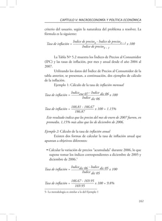 CAPÍTULO V: MACROECONOMÍA Y POLÍTICA ECONÓMICA 
criterio del usuario, según la naturaleza del problema a resolver. La 
fórmula es la siguiente: 
161 
Tasa de inflación = Indice de preciost - Indice de preciost - 1 x 100 
Indice de preciost - 1 
La Tabla Nº 5.2 muestra los Índices de Precios al Consumidor 
(IPC) y las tasas de inflación, por mes y anual desde el año 2004 al 
2007. 
Utilizando los datos del Índice de Precios al Consumidor de la 
tabla anterior, se presentan, a continuación, dos ejemplos de cálculo 
de la inflación. 
Ejemplo 1: Cálculo de la tasa de inflación mensual 
Tasa de inflación = Indiceene 07 - Indice dic 06 x 100 
Indice dic 06 
Tasa de inflación = 188,81 - 186.67 x 100 = 1.15% 
186.87 
Este resultado indica que los precios del mes de enero de 2007 fueron, en 
promedio, 1,15% más altos que los de diciembre de 2006. 
Ejemplo 2: Cálculo de la tasa de inflación anual 
Existen dos formas de calcular la tasa de inflación anual que 
apuntan a objetivos diferentes: 
• Calcular la variación de precios “acumulada” durante 2006, lo que 
supone tomar los índices correspondientes a diciembre de 2005 y 
diciembre de 2006.5 
Tasa de inflación = Indicedic 06 - Indice dic 05 x 100 
Indice dic 05 
Tasa de inflación = 186.67 - 169.95 x 100 = 9.8% 
169.95 
5- La metodología es similar a la del Ejemplo 1 
 