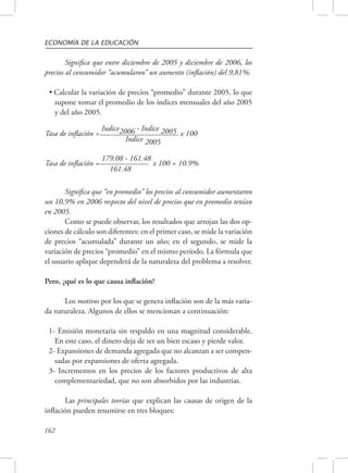 ECONOMÍA DE LA EDUCACIÓN 
162 
Significa que entre diciembre de 2005 y diciembre de 2006, los 
precios al consumidor “acumularon” un aumento (inflación) del 9,81%. 
• Calcular la variación de precios “promedio” durante 2005, lo que 
supone tomar el promedio de los índices mensuales del año 2005 
y del año 2005. 
Tasa de inflación = Indice2006 - Indice 2005 x 100 
Indice 2005 
Tasa de inflación = 179.08 - 161.48 x 100 = 10.9% 
161.48 
Significa que “en promedio” los precios al consumidor aumentaron 
un 10,9% en 2006 respecto del nivel de precios que en promedio tenían 
en 2005. 
Como se puede observar, los resultados que arrojan las dos op-ciones 
de cálculo son diferentes: en el primer caso, se mide la variación 
de precios “acumulada” durante un año; en el segundo, se mide la 
variación de precios “promedio” en el mismo período. La fórmula que 
el usuario aplique dependerá de la naturaleza del problema a resolver. 
Pero, ¿qué es lo que causa inflación? 
Los motivos por los que se genera inflación son de la más varia-da 
naturaleza. Algunos de ellos se mencionan a continuación: 
1- Emisión monetaria sin respaldo en una magnitud considerable. 
En este caso, el dinero deja de ser un bien escaso y pierde valor. 
2- Expansiones de demanda agregada que no alcanzan a ser compen-sadas 
por expansiones de oferta agregada. 
3- Incrementos en los precios de los factores productivos de alta 
complementariedad, que no son absorbidos por las industrias. 
Las principales teorías que explican las causas de origen de la 
inflación pueden resumirse en tres bloques: 
 