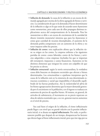CAPÍTULO V: MACROECONOMÍA Y POLÍTICA ECONÓMICA 
• Inflación de demanda: la causa de la inflación es un exceso de de-manda 
agregada por encima de la oferta agregada de bienes y servi-cios. 
La consideración de que es la demanda el factor determinante 
de la inflación es algo en lo que están de acuerdo tanto keynesianos 
como monetaristas, pero cada uno de ellos propugna distintas ex-plicaciones 
acerca del comportamiento de la demanda. Para los 
monetaristas se debe a un exceso de crecimiento de la cantidad de 
dinero (emisión monetaria) mientras que para los keynesianos si 
existe gran cantidad de recursos desempleados, el aumento de la 
demanda podría compensarse con un aumento de la oferta y no 
tener impacto sobre los precios. 
• Inflación de costos: otra explicación afirma que la inflación tie-ne 
su origen en los costos. La empresa enfrenta a las siguientes 
partidas de costos: costos laborales; costos de los bienes y servi-cios 
adquiridos a otras empresas (incluidos los que se importan 
del extranjero), impuestos y costos financieros. Aumentos en los 
distintos elementos que integran los costos son culpables de que 
los precios se eleven. 
• Inflación estructural: según la teoría estructuralista, la verdadera 
causa debe buscarse en desajustes sectoriales que afectan a bienes 
determinados. Los estructuralistas o cepalianos interpretan que la 
causa de la inflación está en la existencia de una determinada es-tructura 
económica y social que imposibilita el desarrollo equili-brado 
de las fuerzas productivas. Así, la inelasticidad de oferta de 
los bienes agropecuarios determina que la mayor demanda genera-da 
por el crecimiento en la población y en el ingreso se traduzca en 
aumentos de precios de aquellos bienes. Al tratarse, en general, de 
artículos de subsistencia, el incremento en su precio repercute en 
alzas de salarios nominales que, a su vez, generan nuevos aumentos 
en el nivel de precios. 
Sea cual fuere el origen de la inflación, el ritmo inflacionario 
puede llegar a un nivel que no guarde relación con la presión inflacio-naria 
inicial, si se desata un espiral inflacionario. Por ende, es perfec-tamente 
posible que después de un tiempo, desaparezcan los factores 
que dieron lugar al brote inflacionario inicial, pero que éste siga por su 
163 
 