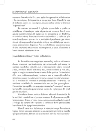 ECONOMÍA DE LA EDUCACIÓN 
cuenta en forma inercial. La causa serían las expectativas inflacionarias 
y los mecanismos de indexación a los que dan lugar. Cuando la tasa 
de inflación supera los tres dígitos, se acostumbra utilizar el término 
“hiperinflación”. 
164 
En cuanto a los costos de la inflación, por un lado, se producen 
pérdidas de eficiencia por mala asignación de recursos. Por el otro, 
genera redistribuciones del ingreso de los acreedores a los deudores, 
cuando los activos financieros no están indexados a la inflación y/o 
entre los diferentes sectores de la población dependiendo, por ejem-plo, 
de cómo responden los salarios reales y las utilidades de las em-presas 
a incrementos de precios. Así, es probable que las consecuencias 
de este “impuesto inflacionario” sean regresivas, es decir, afectan más a 
los sectores de menores recursos. 
Magnitudes nominales y reales. Deflactación. 
La distinción entre magnitudes nominales y reales se utiliza mu-cho 
en economía y es fundamental para comprender qué sucede en 
realidad cuando hay inflación. Así, se distingue entre salario nominal 
y real, producto bruto nominal y real, deuda nominal y real, etc., 
según se tengan en cuenta las variaciones de los precios. Dicha distin-ción 
entre variables nominales y reales se hace a veces utilizando los 
términos unidades monetarias corrientes y unidades monetarias constan-tes. 
Si medimos las variables en unidades monetarias “corrientes”, las 
medimos en unidades del momento (año, mes, etc.) en que se aplican. 
En cambio, las variables en unidades monetarias “constantes” ajustan 
las variables nominales para tener en cuenta las variaciones del nivel 
general de precios. 
Cuando se deseen analizar de forma adecuada la evolución de 
la actividad económica o el comportamiento de alguna otra variable 
(como precios de uno o varios bienes, ventas, sueldos, alquileres, etc.) 
a lo largo del tiempo debe separarse la influencia de los precios sobre 
los valores de los agregados económicos. 
Con el transcurso del tiempo se comprueba que los mismos 
bienes, tienen un precio diferente y generalmente creciente a medida 
que pasa el tiempo. El bien real es el mismo, pero su “valoración mo- 
 