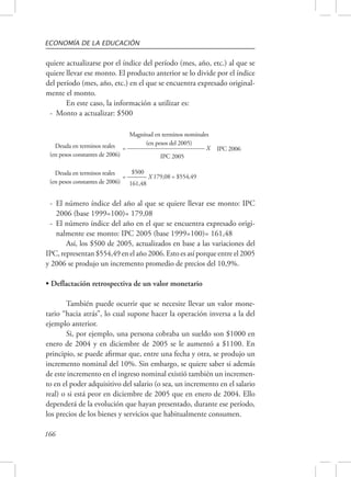 ECONOMÍA DE LA EDUCACIÓN 
quiere actualizarse por el índice del período (mes, año, etc.) al que se 
quiere llevar ese monto. El producto anterior se lo divide por el índice 
del período (mes, año, etc.) en el que se encuentra expresado original-mente 
166 
el monto. 
En este caso, la información a utilizar es: 
- Monto a actualizar: $500 
Deuda en terminos reales 
(en pesos constantes de 2006) 
Magnitud en terminos nominales 
(en pesos del 2005) 
IPC 2006 
= ________________________ X 
IPC 2005 
Deuda en terminos reales 
(en pesos constantes de 2006) 
$500 
179,08 = $554,49 
= ______ X 
161,48 
- El número índice del año al que se quiere llevar ese monto: IPC 
2006 (base 1999=100)= 179,08 
- El número índice del año en el que se encuentra expresado origi-nalmente 
ese monto: IPC 2005 (base 1999=100)= 161,48 
Así, los $500 de 2005, actualizados en base a las variaciones del 
IPC, representan $554,49 en el año 2006. Esto es así porque entre el 2005 
y 2006 se produjo un incremento promedio de precios del 10,9%. 
• Deflactación retrospectiva de un valor monetario 
También puede ocurrir que se necesite llevar un valor mone-tario 
“hacia atrás”, lo cual supone hacer la operación inversa a la del 
ejemplo anterior. 
Si, por ejemplo, una persona cobraba un sueldo son $1000 en 
enero de 2004 y en diciembre de 2005 se le aumentó a $1100. En 
principio, se puede afirmar que, entre una fecha y otra, se produjo un 
incremento nominal del 10%. Sin embargo, se quiere saber si además 
de este incremento en el ingreso nominal existió también un incremen-to 
en el poder adquisitivo del salario (o sea, un incremento en el salario 
real) o si está peor en diciembre de 2005 que en enero de 2004. Ello 
dependerá de la evolución que hayan presentado, durante ese período, 
los precios de los bienes y servicios que habitualmente consumen. 
 