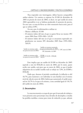 CAPÍTULO V: MACROECONOMÍA Y POLÍTICA ECONÓMICA 
Para responder este interrogante, deben hacerse comparables 
ambos salarios. Un camino es expresar los $1100 de diciembre de 
2005 en precios de enero de 2004, es decir, ver qué sueldo de enero 
2004 equivaldría si no se hubiese producido el aumento de precios. 
En este caso, se trata de llevar un valor monetario hacia atrás, para el 
que se utiliza el IPC. 
167 
En este caso, la información a utilizar es: 
- Monto a deflactar: $1100 
- El número índice del mes al que se quiere llevar ese monto: IPC 
enero 2004 (base 1999=100)= 143,20 
- El número índice del mes en el que se encuentra expresado ori-ginalmente 
ese monto: IPC diciembre 2005 (base 1999=100)= 
169,95. 
Sueldo en terminos reales 
(en pesos de enero de 2004) 
Sueldo en terminos nominales 
= _(e_n_ _p_es_o_s _d_e_ d_i_ci_e_m_b_r_e _d_e_ 2_0_0_5_) X IPC enero de 2004 
IPC diciembre de 2005 
$1100 143,20 = $926,86 
169,95 
Sueldo en terminos reales = ______ X 
(en pesos de enero de 2004) 
Esto implica que un sueldo de $1100 en diciembre de 2005 
equivale a uno de $926,86 en enero de 2004, por lo tanto, quien 
recibe este sueldo, está peor que en enero de 2004, ya que el poder 
adquisitivo de su sueldo (sueldo real) se redujo un 7,8%, de $1000 a 
$926,86. 
Dado que, durante el período considerado, la inflación es del 
18,7%, para mantener a un individuo (o una familia) con el mismo 
nivel de vida de enero de 2004, habría que aumentarle el sueldo nomi-nal 
un 18,7% (o, lo que es lo mismo, a una cantidad igual al 118,7% 
del sueldo de enero de 2004). 
2. Desempleo 
La macroeconomía se ocupa de por qué el mercado de trabajo a 
veces presenta unos porcentajes muy elevados de desempleo y estudia 
las posibles medidas a tomar para tratar de reducirlo ya que, además 
 