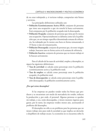 CAPÍTULO V: MACROECONOMÍA Y POLÍTICA ECONÓMICA 
de no estar trabajando y, si tuvieran trabajo, comprarían más bienes 
y servicios. 
169 
Las principales definiciones utilizadas son: 
• Población Económicamente Activa (PEA): conjunto de personas 
que tiene una ocupación o que sin tenerla la busca activamente. 
Está compuesta por la población ocupada más la desocupada. 
• Población Ocupada: conjunto de personas que tiene por lo menos 
una ocupación. Operacionalmente se delimita como tal a la pobla-ción 
que, en un tiempo específico denominado semana de referen-cia, 
ha trabajado por lo menos una hora en forma remunerada, ó 
15 horas o más sin remuneración. 
• Población Desocupada: conjunto de personas que, sin tener ningún 
trabajo, buscaron uno en forma activa en la semana de referencia. 
• Población Inactiva: conjunto de personas que no tienen trabajo ni 
lo buscan activamente. 
Para el cálculo de las tasas de actividad, empleo y desempleo, se 
siguen las siguientes definiciones: 
• Tasa de actividad: se calcula como porcentaje entre la población 
económicamente activa y la población total. 
• Tasa de empleo: se calcula como porcentaje entre la población 
ocupada y la población total. 
• Tasa de desocupación: se calcula como porcentaje entre la pobla-ción 
desocupada y la población económicamente activa. 
¿Por qué existe desempleo? 
Si las empresas no pueden vender todos los bienes que pro-ducen 
y se encuentran con stocks de mercadería sin vender, reducen 
la producción y, por ende, el personal. Algunas personas se quedan 
sin trabajo, o sea, están desocupadas, y tienen menores ingresos para 
gastar, por lo tanto, las empresas venden menos aún, acentuando el 
problema del desempleo. 
El desempleo no sólo es un problema para las personas que no 
tienen trabajo sino para toda la sociedad ya que implica un derroche 
o despilfarro de trabajo escaso. La economía no se encuentra sobre la 
 