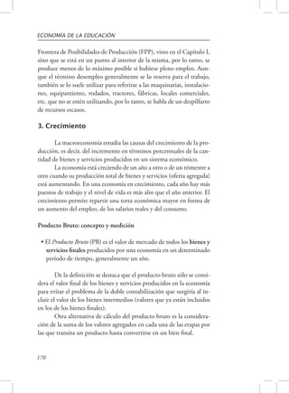 ECONOMÍA DE LA EDUCACIÓN 
Frontera de Posibilidades de Producción (FPP), visto en el Capítulo I, 
sino que se está en un punto al interior de la misma, por lo tanto, se 
produce menos de lo máximo posible si hubiese pleno empleo. Aun-que 
170 
el término desempleo generalmente se lo reserva para el trabajo, 
también se lo suele utilizar para referirse a las maquinarias, instalacio-nes, 
equipamiento, rodados, tractores, fábricas, locales comerciales, 
etc. que no se estén utilizando, por lo tanto, se habla de un despilfarro 
de recursos escasos. 
3. Crecimiento 
La macroeconomía estudia las causas del crecimiento de la pro-ducción, 
es decir, del incremento en términos porcentuales de la can-tidad 
de bienes y servicios producidos en un sistema económico. 
La economía está creciendo de un año a otro o de un trimestre a 
otro cuando su producción total de bienes y servicios (oferta agregada) 
está aumentando. En una economía en crecimiento, cada año hay más 
puestos de trabajo y el nivel de vida es más alto que el año anterior. El 
crecimiento permite repartir una torta económica mayor en forma de 
un aumento del empleo, de los salarios reales y del consumo. 
Producto Bruto: concepto y medición 
• El Producto Bruto (PB) es el valor de mercado de todos los bienes y 
servicios finales producidos por una economía en un determinado 
período de tiempo, generalmente un año. 
De la definición se destaca que el producto bruto sólo se consi-dera 
el valor final de los bienes y servicios producidos en la economía 
para evitar el problema de la doble contabilización que surgiría al in-cluir 
el valor de los bienes intermedios (valores que ya están incluidos 
en los de los bienes finales). 
Otra alternativa de cálculo del producto bruto es la considera-ción 
de la suma de los valores agregados en cada una de las etapas por 
las que transita un producto hasta convertirse en un bien final. 
 