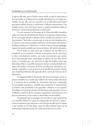 ECONOMÍA DE LA EDUCACIÓN 
la ignoró del todo, pero el hecho nuevo reside en que la educación se 
ha convertido en el objeto de un estudio sistemático en el campo eco-nómico. 
18 
Es por ello, que no se puede y no se debe desconocer hasta 
qué punto ambas ciencias se relacionan e influyen mutuamente. Una 
mirada crítica y con vista hacia nuevas y mejores propuestas debe ser 
el motor o valuarte del profesional en educación. 
En este contexto, la Economía de la Educación debe considerar 
todos los temas de una formación básica en economía, proporcionan-do 
los conceptos básicos a quienes tal vez acceden por primera vez a 
esta temática. Teniendo en cuenta que se trata de una introducción a 
la materia, estas nociones deben enfocarse a la formación del alumno, 
fundamentalmente al “saber hacer”, es decir se busca formar pedagogos 
capaces de resolver problemas concretos dentro del ámbito educativo. 
Por lo dicho, se tiene claro que el objetivo de este libro no es 
introducir en la economía a futuros economistas con lo cual textos 
y clases excesivamente teóricos, así como instrumentos por encima 
de un determinado nivel, contradigan el espíritu de esta obra. Por lo 
tanto, se considera que, sin renunciar al rigor del análisis crítico que 
debe desarrollarse, es posible alcanzar el mismo, introduciéndolo en la 
lógica del análisis económico de forma sencilla pero sistemática, acu-diendo 
a ejemplos y casos prácticos en lo posible de estrecha relación 
con el perfil profesional del egresado de la carrera de Ciencias de la 
Educación. 
Es imprescindible la formación del recurso humano en los as-pectos 
económicos y sociales que rodean a las instituciones educativas 
y al conjunto de la sociedad. Es sumamente útil para comprender 
los principales conceptos y variables que componen el razonamiento 
económico que permitirán a los egresados colaborar en sus espacios 
de trabajo en el proceso de toma de decisiones más ajustadas a las ne-cesidades 
y objetivos de las escuelas y organismos intervinientes en el 
proceso educativo, en los cuales se desarrollen sus actividades. 
El propósito que se persigue con este libro es que: quién lo lee 
o lo consulta debería ser capaz de comprender los factores y motiva-ciones 
económicas que subyacen a estos hechos sociales que lo rodean 
y que inciden en la vida diaria, tanto de ellos mismos como de las 
instituciones educativas para las cuales prestarían sus servicios. 
 