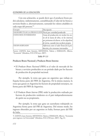 ECONOMÍA DE LA EDUCACIÓN 
Producto Bruto Nacional y Producto Bruto Interno 
• El Producto Bruto Nacional (PBN) es el valor de mercado de los 
bienes y servicios producidos en un período dado por los factores 
de producción de propiedad nacional. 
España forma parte del PBN de Argentina. De la misma manera, la 
renta que ganan en Argentina los factores de propiedad extranjera, no 
forma parte del PBN de Argentina. 
• El Producto Bruto Interno (PBI) mide la producción realizada por 
factores de producción residentes en el país independientemente 
de quién sea su propietario. 
Argentina forma parte del PBI de Argentina. Del mismo modo, los 
ingresos obtenidos por un argentino en Italia, forman parte del PBI 
de Italia. 
172 
Con esta aclaración, se puede decir que el producto bruto po-drá 
calcularse, indistintamente, contabilizando el valor de los bienes y 
servicios finales o, alternativamente, sumando los valores añadidos en 
cada etapa del proceso.”9 
Concepto Descripción 
VALOR BRUTO DE LA PRODUCCIÓN Precio por cantidad producida 
CONSUMOS INTERMEDIOS Costos de producción sin incluir los cos-tos 
de la mano de obra, ni los intereses 
por préstamos de dinero, ni los alquileres 
de tierra, cuando ésta no fuere propia. 
VALOR AGREGADO Diferencia entre el valor bruto de la pro-ducción 
y los consumos intermedios. 
Fuente: ZAPATA, Juan Antonio, MENDOZA, Valeria y ZEBALLOS, Alberto, 
“Economía” (Mendoza, FCE-UNCuyo, 2007). 
Tabla Nº 5.5 
Por ejemplo, la renta que gana un argentino que trabaja en 
Por ejemplo, la renta que gana un australiano trabajando en 
9- ZAPATA, Juan Antonio, MENDOZA, Valeria y ZEBALLOS, Alberto, “Economía 
para ingresar a la Universidad” (Mendoza, FCE-UNCuyo, 2007). Pag. 81. 
 