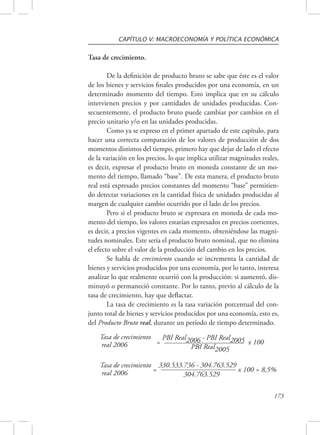 CAPÍTULO V: MACROECONOMÍA Y POLÍTICA ECONÓMICA 
173 
Tasa de crecimiento. 
De la definición de producto bruto se sabe que éste es el valor 
de los bienes y servicios finales producidos por una economía, en un 
determinado momento del tiempo. Esto implica que en su cálculo 
intervienen precios y por cantidades de unidades producidas. Con-secuentemente, 
el producto bruto puede cambiar por cambios en el 
precio unitario y/o en las unidades producidas. 
Como ya se expreso en el primer apartado de este capítulo, para 
hacer una correcta comparación de los valores de producción de dos 
momentos distintos del tiempo, primero hay que dejar de lado el efecto 
de la variación en los precios, lo que implica utilizar magnitudes reales, 
es decir, expresar el producto bruto en moneda constante de un mo-mento 
del tiempo, llamado “base”. De esta manera, el producto bruto 
real está expresado precios constantes del momento “base” permitien-do 
detectar variaciones en la cantidad física de unidades producidas al 
margen de cualquier cambio ocurrido por el lado de los precios. 
Pero si el producto bruto se expresara en moneda de cada mo-mento 
del tiempo, los valores estarían expresados en precios corrientes, 
es decir, a precios vigentes en cada momento, obteniéndose las magni-tudes 
nominales. Este sería el producto bruto nominal, que no elimina 
el efecto sobre el valor de la producción del cambio en los precios. 
Se habla de crecimiento cuando se incrementa la cantidad de 
bienes y servicios producidos por una economía, por lo tanto, interesa 
analizar lo que realmente ocurrió con la producción: si aumentó, dis-minuyó 
o permaneció constante. Por lo tanto, previo al cálculo de la 
tasa de crecimiento, hay que deflactar. 
La tasa de crecimiento es la tasa variación porcentual del con-junto 
total de bienes y servicios producidos por una economía, esto es, 
del Producto Bruto real, durante un período de tiempo determinado. 
= PBI Real2006 - PBI Real2005 x 100 
PBI Real2005 
= 330.533.736 - 304.763.529 x 100 = 8,5% 
304.763.529 
Tasa de crecimiento 
real 2006 
Tasa de crecimiento 
real 2006 
 