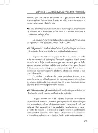 CAPÍTULO V: MACROECONOMÍA Y POLÍTICA ECONÓMICA 
nómicos, que consisten en variaciones de la producción total o PBI 
acompañada de fluctuaciones de otras variables económicas como el 
empleo, desempleo y la inflación. 
• El ciclo económico es la secuencia más o menos regular de expansiones 
y recesiones de la producción real en torno a la senda o tendencia de 
crecimiento de largo plazo. 
La Figura Nº 2 representa la evolución anual del PBI observa-do 
175 
y potencial de la economía, desde 1993 a 2006. 
• El PBI potencial o tendencial es el nivel de producción que se alcanza-ría 
con todos los recursos productivos empleados eficientemente. 
El producto potencial o producto de pleno empleo conside-ra 
la existencia de un desempleo friccional, originado por el propio 
mercado de trabajo principalmente por dos motivos: por un lado, 
algunas personas dejan su trabajo para cambiar a otro pero durante 
la búsqueda, están desocupados temporalmente; por el otro lado, se 
incorporan nuevos trabajadores a la fuerza laboral que están en la bús-queda 
de empleo. 
En cambio, el producto observado es aquel que tiene en cuenta 
tanto los recursos utilizados como los que, aún estando disponibles, 
no se están utilizando, esto implica que no se está haciendo un uso 
eficiente de los recursos productivos escasos. 
• El PBI observado o efectivo es el nivel de producción que se obtiene con 
la situación real de recursos empleados y desempleados. 
La figura muestra que el PBI efectivo fluctúa en torno al nivel 
de producción potencial, mientras que la producción potencial sigue 
una tendencia ascendente relativamente suave. Los puntos de inflexión 
en la actividad económica a lo largo del ciclo económico son la cima y 
el fondo. La recesión o contracción es el período que va desde la cima 
de la actividad económica hasta el fondo y la recuperación o expansión 
es la senda ascendente que va desde el fondo hasta la siguiente cima. 
 