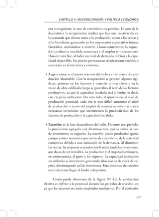 CAPÍTULO V: MACROECONOMÍA Y POLÍTICA ECONÓMICA 
por consiguiente, la tasa de crecimiento es positiva. El paso de la 
depresión a la recuperación implica que hay una reactivación en 
la demanda que alienta tanto a la producción, como a las ventas y 
a los beneficios, generando en los empresarios expectativas futuras 
favorables, animándose a invertir. Consecuentemente, la capaci-dad 
productiva instalada aumentará y el empleo se incrementará. 
Durante esta fase, al haber un nivel de demanda inferior a la capa-cidad 
disponible, los precios permanecen relativamente estables o 
177 
aumentan en forma lenta y continua. 
• Auge o cima: es el punto máximo del ciclo y el de mayor de pro-ducción 
alcanzable. Con la recuperación se generan algunas rigi-deces, 
primero en los insumos y materias primas claves y en la 
mano de obra calificada; luego se generaliza al resto de los factores 
productivos, ya que la capacidad instalada está al límite, es decir, 
está en plena utilización. Por otro lado, al aproximarse al nivel de 
producción potencial, cada vez es más difícil aumentar el nivel 
de producción a través del empleo de recursos ociosos y se hacen 
necesarias inversiones que incrementen la productividad de los 
factores de producción y la capacidad instalada. 
• Recesión: es la fase descendente del ciclo. Durante este período, 
la producción agregada está disminuyendo, por lo tanto, la tasa 
de crecimiento es negativa. La recesión puede producirse quizás 
porque existen menores expectativas de crecimiento de la actividad 
económica debido a una saturación de la demanda. Al disminuir 
las ventas, las empresas acumulan stocks reduciendo las inversiones, 
que dejan de ser rentables. La producción y el empleo disminuyen, 
en consecuencia, el gasto y los ingresos. La capacidad productiva 
no utilizada se incrementa generando altos niveles de stock de ca-pital, 
disminuyendo así las inversiones. Esta dinámica de recesión 
continúa hasta llegar al fondo o depresión. 
Como puede observarse de la Figura Nº 5.2, la producción 
efectiva es inferior a la potencial durante los períodos de recesión, en 
ya que los recursos no están empleados totalmente. Por el contrario, 
 