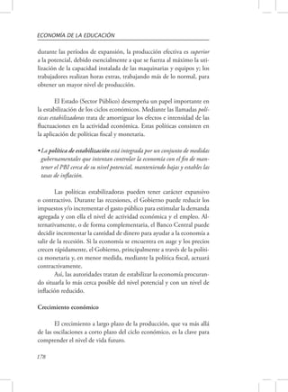 ECONOMÍA DE LA EDUCACIÓN 
durante las períodos de expansión, la producción efectiva es superior 
a la potencial, debido esencialmente a que se fuerza al máximo la uti-lización 
178 
de la capacidad instalada de las maquinarias y equipos y; los 
trabajadores realizan horas extras, trabajando más de lo normal, para 
obtener un mayor nivel de producción. 
El Estado (Sector Público) desempeña un papel importante en 
la estabilización de los ciclos económicos. Mediante las llamadas polí-ticas 
estabilizadoras trata de amortiguar los efectos e intensidad de las 
fluctuaciones en la actividad económica. Estas políticas consisten en 
la aplicación de políticas fiscal y monetaria. 
• La política de estabilización está integrada por un conjunto de medidas 
gubernamentales que intentan controlar la economía con el fin de man-tener 
el PBI cerca de su nivel potencial, manteniendo bajas y estables las 
tasas de inflación. 
Las políticas estabilizadoras pueden tener carácter expansivo 
o contractivo. Durante las recesiones, el Gobierno puede reducir los 
impuestos y/o incrementar el gasto público para estimular la demanda 
agregada y con ella el nivel de actividad económica y el empleo. Al-ternativamente, 
o de forma complementaria, el Banco Central puede 
decidir incrementar la cantidad de dinero para ayudar a la economía a 
salir de la recesión. Si la economía se encuentra en auge y los precios 
crecen rápidamente, el Gobierno, principalmente a través de la políti-ca 
monetaria y, en menor medida, mediante la política fiscal, actuará 
contractivamente. 
Así, las autoridades tratan de estabilizar la economía procuran-do 
situarla lo más cerca posible del nivel potencial y con un nivel de 
inflación reducido. 
Crecimiento económico 
El crecimiento a largo plazo de la producción, que va más allá 
de las oscilaciones a corto plazo del ciclo económico, es la clave para 
comprender el nivel de vida futuro. 
 