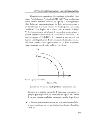 CAPÍTULO V: MACROECONOMÍA Y POLÍTICA ECONÓMICA 
El crecimiento económico puede describirse utilizando la Fron-tera 
de Posibilidades de Producción (FPP). La FPP está condicionada 
por los recursos naturales, humanos, de capital y la tecnología dispo-nible. 
Existe crecimiento económico (es decir, un incremento en la 
producción total de bienes y servicios producidos por una economía) 
cuando la FPP se desplaza hacia afuera, como lo muestra la Figura 
Nº 5.3. Supóngase que inicialmente la economía se encontraba en el 
punto C de la FPP denominada AB. El crecimiento económico la lle-va 
al nuevo punto C´ de la FPP, A´B´, en donde se incrementa la pro-ducción 
tanto la producción de alimentos como la de autos, turismo, 
educación, construcciones, esparcimiento, etc., es decir, la economía 
esta produciendo más de todos los bienes y servicios. 
179 
A 
A` 
B` B 
C` 
C 
y 
x 
Figura Nº 5.3 
Fuente: Zapata y otros, Op Cit. 
Las razones por las que puede producirse crecimiento son: 
• Aumento en la cantidad o dotación de factores de producción, por 
ejemplo, por migraciones y/o inversiones en capital. Al disponer 
de mayores recursos, se obtiene una mayor cantidad de producto. 
• Los factores productivos existentes son más productivos debido a 
la incorporación de nuevas tecnologías, inversión en educación y 
salud, etc. 
 