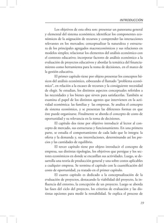 INTRODUCCIÓN 
Los objetivos de esta obra son: presentar un panorama general 
y elemental del sistema económico; identificar los componentes eco-nómicos 
de la asignación de recursos y comprender las interacciones 
relevantes en los mercados; conceptualizar la naturaleza y estructu-ra 
de los principales agregados macroeconómicos y sus relaciones en 
modelos simples; relacionar los elementos del análisis económico con 
el contexto educativo; incorporar factores de análisis económico a la 
evaluación de proyectos educativos y abordar la temática del financia-miento 
como herramienta para la toma de decisiones, en el marco de 
19 
la gestión educativa. 
El primer capítulo tiene por objeto presentar los conceptos bá-sicos 
del análisis económico, esbozando el llamado “problema econó-mico”, 
en relación a la escasez de recursos y la consiguiente necesidad 
de elegir. Se estudian, los distintos aspectos conceptuales referidos a 
las necesidades y los bienes que sirven para satisfacerlas. También se 
examina el papel de los distintos agentes que intervienen en la acti-vidad 
económica: las familias y las empresas. Se analiza el concepto 
de sistema económico, y se presentan las diferentes formas en que 
éste puede organizarse. Finalmente se aborda el concepto de costo de 
oportunidad y su relevancia en la toma de decisiones. 
El capítulo dos tiene por objetivo introducir al lector al con-cepto 
de mercado, sus estructuras y funcionamiento. En una primera 
parte, se estudia el comportamiento de cada lado que lo integra: la 
oferta y la demanda y, sus interrelaciones, determinando así los pre-cios 
y las cantidades de equilibrio. 
El tercer capítulo tiene por objeto introducir el concepto de 
empresa, sus distintas tipologías, los objetivos que persigue y los sec-tores 
económicos en donde se encasillan sus actividades. Luego, se de-sarrolla 
una teoría de producción general y una sobre costos aplicables 
a cualquier empresa. Se termina el capítulo con la cuantificación del 
costo de oportunidad, ya tratado en el primer capítulo. 
El cuarto capítulo es dedicado a la conceptualización de la 
evaluación de proyectos, destacando la viabilidad del proyecto, la in-fluencia 
del entorno, la concepción de un proyecto. Luego se aborda 
las fases del ciclo del proyecto, los criterios de evaluación y las dis-tintas 
opciones para medir la rentabilidad. Se explica el proceso de 
 