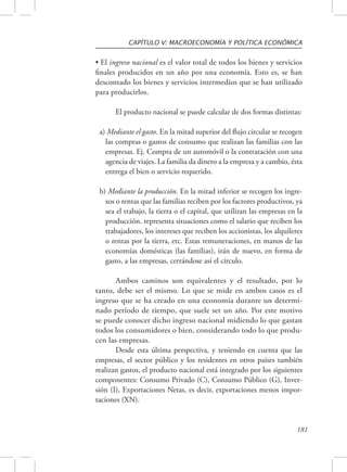 CAPÍTULO V: MACROECONOMÍA Y POLÍTICA ECONÓMICA 
• El ingreso nacional es el valor total de todos los bienes y servicios 
finales producidos en un año por una economía. Esto es, se han 
descontado los bienes y servicios intermedios que se han utilizado 
para producirlos. 
El producto nacional se puede calcular de dos formas distintas: 
a) Mediante el gasto. En la mitad superior del flujo circular se recogen 
las compras o gastos de consumo que realizan las familias con las 
empresas. Ej. Compra de un automóvil o la contratación con una 
agencia de viajes. La familia da dinero a la empresa y a cambio, ésta 
entrega el bien o servicio requerido. 
b) Mediante la producción. En la mitad inferior se recogen los ingre-sos 
o rentas que las familias reciben por los factores productivos, ya 
sea el trabajo, la tierra o el capital, que utilizan las empresas en la 
producción. representa situaciones como el salario que reciben los 
trabajadores, los intereses que reciben los accionistas, los alquileres 
o rentas por la tierra, etc. Estas remuneraciones, en manos de las 
economías domésticas (las familias), irán de nuevo, en forma de 
gasto, a las empresas, cerrándose así el círculo. 
Ambos caminos son equivalentes y el resultado, por lo 
tanto, debe ser el mismo. Lo que se mide en ambos casos es el 
ingreso que se ha creado en una economía durante un determi-nado 
período de tiempo, que suele ser un año. Por este motivo 
se puede conocer dicho ingreso nacional midiendo lo que gastan 
todos los consumidores o bien, considerando todo lo que produ-cen 
las empresas. 
Desde esta última perspectiva, y teniendo en cuenta que las 
empresas, el sector público y los residentes en otros países también 
realizan gastos, el producto nacional está integrado por los siguientes 
componentes: Consumo Privado (C), Consumo Público (G), Inver-sión 
(I), Exportaciones Netas, es decir, exportaciones menos impor-taciones 
181 
(XN). 
 