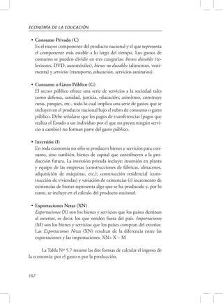 ECONOMÍA DE LA EDUCACIÓN 
• Consumo Privado (C) 
Es el mayor componente del producto nacional y el que representa 
el componente más estable a lo largo del tiempo. Los gastos de 
consumo se pueden dividir en tres categorías: bienes durables (te-levisores, 
182 
DVD, automóviles), bienes no durables (alimentos, vesti-menta) 
y servicios (transporte, educación, servicios sanitarios). 
• Consumo o Gasto Público (G) 
El sector público ofrece una serie de servicios a la sociedad tales 
como defensa, sanidad, justicia, educación; asimismo, construye 
rutas, parques, etc., todo lo cual implica una serie de gastos que se 
incluyen en el producto nacional bajo el rubro de consumo o gasto 
público. Debe señalarse que los pagos de transferencias (pagos que 
realiza el Estado a un individuo por el que no presta ningún servi-cio 
a cambio) no forman parte del gasto público. 
• Inversión (I) 
En toda economía no sólo se producen bienes y servicios para con-sumo, 
sino también, bienes de capital que contribuyen a la pro-ducción 
futura. La inversión privada incluye: inversión en planta 
y equipo de las empresas (construcciones de fábricas, almacenes, 
adquisición de máquinas, etc.); construcción residencial (cons-trucción 
de viviendas) y variación de existencias (el incremento de 
existencias de bienes representa algo que se ha producido y, por lo 
tanto, se incluye en el cálculo del producto nacional. 
• Exportaciones Netas (XN) 
Exportaciones (X) son los bienes y servicios que los países destinan 
al exterior, es decir, los que venden fuera del país. Importaciones 
(M) son los bienes y servicios que los países compran del exterior. 
Las Exportaciones Netas (XN) resultan de la diferencia entre las 
exportaciones y las importaciones. XN= X – M 
La Tabla Nº 5.7 resume las dos formas de calcular el ingreso de 
la economía: por el gasto o por la producción. 
 