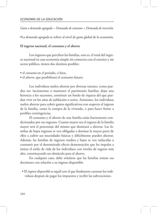 ECONOMÍA DE LA EDUCACIÓN 
Gasto o demanda agregada = Demanda de consumo + Demanda de inversión 
•La demanda agregada se refiere al nivel de gasto global de la economía. 
El ingreso nacional, el consumo y el ahorro 
184 
Los ingresos que perciben las familias, esto es, el total del ingre-so 
nacional en una economía simple sin comercio con el exterior y sin 
sector público, tienen dos destinos posibles: 
• el consumo en el período, o bien, 
• el ahorro, que posibilitará el consumo futuro. 
Los individuos suelen ahorrar por diversas razones, como pue-den 
ser: incrementar o mantener el patrimonio familiar, dejar una 
herencia a los sucesores, constituir un fondo de riqueza del que pue-dan 
vivir en los años de jubilación o retiro. Asimismo, los individuos 
suelen ahorrar para cubrir gastos significativos con respecto al ingreso 
de la familia, como la compra de la vivienda, o para hacer frente a 
posibles contingencias. 
El consumo y el ahorro de una familia están fuertemente con-dicionados 
por sus ingresos. Cuanto mayor sea el ingreso de la familia 
mayor será el porcentaje del mismo que destinará a ahorrar. Las fa-milias 
de bajos ingresos se ven obligadas a destinar la mayor parte de 
ellos a cubrir sus necesidades básicas y difícilmente pueden ahorrar. 
Además, las familias de ingresos medios y bajos se ven inducidas a 
consumir por el denominado efecto demostración que les impulsa a 
imitar el estilo de vida de los individuos con niveles de ingreso más 
alto, constituyendo un obstáculo para el ahorro. 
En cualquier caso, debe señalarse que las familias toman sus 
decisiones con relación a su ingreso disponible. 
• El ingreso disponible es aquél con el que finalmente cuentan los indi-viduos 
después de pagar los impuestos y recibir las subvenciones. 
 