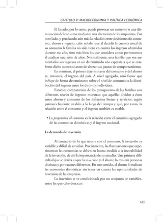 CAPÍTULO V: MACROECONOMÍA Y POLÍTICA ECONÓMICA 
El Estado, por lo tanto, puede provocar un aumento o una dis-minución 
del consumo mediante una alteración de los impuestos. Por 
otro lado, y precisando aún más la relación entre decisiones de consu-mo, 
ahorro e ingreso, cabe señalar que al decidir la cuantía anual de 
su consumo la familia no sólo tiene en cuenta los ingresos obtenidos 
durante ese año, sino más bien los que considera como permanentes 
al analizar una serie de años. Normalmente, una familia que vea au-mentados 
sus ingresos en un determinado año esperará a que se con-firme 
dicho aumento antes de alterar sus pautas de comportamiento. 
En resumen, el primer determinante del consumo y del ahorro 
es, entonces, el ingreso del país. A nivel agregado, otro factor que 
influye de forma determinante sobre el nivel de consumo es la distri-bución 
del ingreso entre los distintos individuos. 
Estudios comparativos de los presupuestos de las familias con 
diferentes niveles de ingresos muestran que aquéllas dividen a éstos 
entre ahorro y consumo de los diferentes bienes y servicios, según 
patrones bastante estables a lo largo del tiempo y que, por tanto, la 
relación entre el consumo y el ingreso también es estable. 
• La propensión al consumo es la relación entre el consumo agregado 
de las economías domésticas y el ingreso nacional. 
185 
La demanda de inversión 
Al contrario de lo que ocurre con el consumo, la inversión es 
variable y difícil de estudiar. Precisamente, las fluctuaciones que expe-rimentan 
las economías se deben en buena medida a la inestabilidad 
de la inversión, de ahí la importancia de su estudio. Una primera difi-cultad 
que se deriva es que la inversión y el ahorro lo realizan personas 
distintas y por razones diferentes. En este sentido, el ahorro lo realizan 
las economías domésticas sin tener en cuenta las oportunidades de 
inversión de las empresas. 
La inversión se ve condicionada por un conjunto de variables, 
entre las que cabe destacar: 
 
