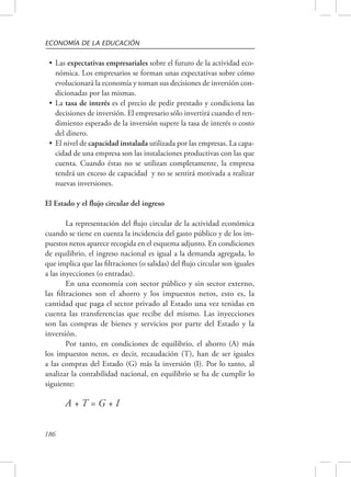 ECONOMÍA DE LA EDUCACIÓN 
• Las expectativas empresariales sobre el futuro de la actividad eco-nómica. 
186 
Los empresarios se forman unas expectativas sobre cómo 
evolucionará la economía y toman sus decisiones de inversión con-dicionadas 
por las mismas. 
• La tasa de interés es el precio de pedir prestado y condiciona las 
decisiones de inversión. El empresario sólo invertirá cuando el ren-dimiento 
esperado de la inversión supere la tasa de interés o costo 
del dinero. 
• El nivel de capacidad instalada utilizada por las empresas. La capa-cidad 
de una empresa son las instalaciones productivas con las que 
cuenta. Cuando éstas no se utilizan completamente, la empresa 
tendrá un exceso de capacidad y no se sentirá motivada a realizar 
nuevas inversiones. 
El Estado y el flujo circular del ingreso 
La representación del flujo circular de la actividad económica 
cuando se tiene en cuenta la incidencia del gasto público y de los im-puestos 
netos aparece recogida en el esquema adjunto. En condiciones 
de equilibrio, el ingreso nacional es igual a la demanda agregada, lo 
que implica que las filtraciones (o salidas) del flujo circular son iguales 
a las inyecciones (o entradas). 
En una economía con sector público y sin sector externo, 
las filtraciones son el ahorro y los impuestos netos, esto es, la 
cantidad que paga el sector privado al Estado una vez tenidas en 
cuenta las transferencias que recibe del mismo. Las inyecciones 
son las compras de bienes y servicios por parte del Estado y la 
inversión. 
Por tanto, en condiciones de equilibrio, el ahorro (A) más 
los impuestos netos, es decir, recaudación (T), han de ser iguales 
a las compras del Estado (G) más la inversión (I). Por lo tanto, al 
analizar la contabilidad nacional, en equilibrio se ha de cumplir lo 
siguiente: 
A + T = G + I 
 
