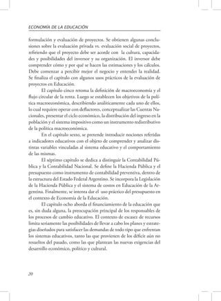 ECONOMÍA DE LA EDUCACIÓN 
formulación y evaluación de proyectos. Se obtienen algunas conclu-siones 
20 
sobre la evaluación privada vs. evaluación social de proyectos, 
refiriendo que el proyecto debe ser acorde con la cultura, capacida-des 
y posibilidades del inversor y su organización. El inversor debe 
comprender cómo y por qué se hacen las estimaciones y los cálculos. 
Debe comenzar a percibir mejor el negocio y entender la realidad. 
Se finaliza el capítulo con algunos usos prácticos de la evaluación de 
proyectos en Educación. 
El capítulo cinco retoma la definición de macroeconomía y el 
flujo circular de la renta. Luego se establecen los objetivos de la polí-tica 
macroeconómica, describiendo analíticamente cada uno de ellos, 
lo cual requiere operar con deflactores, conceptualizar las Cuentas Na-cionales, 
presentar el ciclo económico, la distribución del ingreso en la 
población y el sistema impositivo como un instrumento redistributivo 
de la política macroeconómica. 
En el capítulo sexto, se pretende introducir nociones referidas 
a indicadores educativos con el objeto de comprender y analizar dis-tintas 
variables vinculadas al sistema educativo y el comportamiento 
de las mismas. 
El séptimo capítulo se dedica a distinguir la Contabilidad Pú-blica 
y la Contabilidad Nacional. Se define la Hacienda Pública y el 
presupuesto como instrumento de contabilidad preventiva, dentro de 
la estructura del Estado Federal Argentino. Se incorpora la Legislación 
de la Hacienda Pública y el sistema de costos en Educación de la Ar-gentina. 
Finalmente, se intenta dar el uso práctico del presupuesto en 
el contexto de Economía de la Educación. 
El capítulo ocho aborda el financiamiento de la educación que 
es, sin duda alguna, la preocupación principal de los responsables de 
los procesos de cambio educativo. El contexto de escasez de recursos 
limita seriamente las posibilidades de llevar a cabo los planes y estrate-gias 
diseñados para satisfacer las demandas de todo tipo que enfrentan 
los sistemas educativos, tanto las que provienen de los déficit aún no 
resueltos del pasado, como las que plantean las nuevas exigencias del 
desarrollo económico, político y cultural. 
 