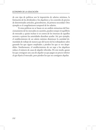 ECONOMÍA DE LA EDUCACIÓN 
de este tipo de políticas son la imposición de salarios mínimos, la 
limitación de los dividendos y los alquileres y, los controles de precios 
de determinados artículos, generalmente, de primera necesidad. Otro 
ejemplo es el congelamiento temporal de los salarios. 
192 
Si estas políticas no se basan en un análisis minucioso del fun-cionamiento 
de los mercados en cuestión, pueden romper el equilibrio 
de mercado y, quizás incluso ir en contra de los intereses de aquellos 
sectores a quienes las autoridades deseaban ayudar. Así, por ejemplo, 
el establecimiento de un salario mínimo disminuye la cantidad de-mandada 
de trabajo de manera que del sector de los trabajadores salen 
ganando los que siguen empleados y pierden los que se ven despe-didos. 
Similarmente, el establecimiento de un tope a los alquileres 
reduce el número de casas de alquiler ofrecidas. De este modo, ganan 
los que consiguen una casa de alquiler ya que pagan un precio inferior 
al que fijaría el mercado, pero pierden los que no consiguen alquilar. 
 