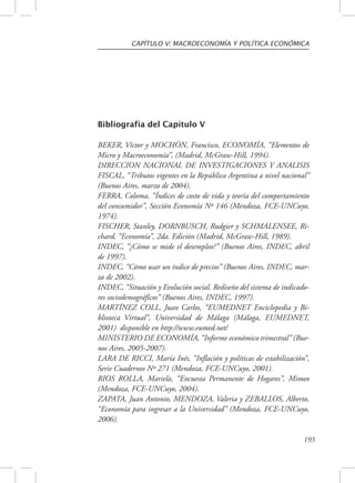 CAPÍTULO V: MACROECONOMÍA Y POLÍTICA ECONÓMICA 
193 
Bibliografía del Capítulo V 
BEKER, Víctor y MOCHÓN, Francisco, ECONOMÍA, “Elementos de 
Micro y Macroeconomía”, (Madrid, McGraw-Hill, 1994). 
DIRECCION NACIONAL DE INVESTIGACIONES Y ANALISIS 
FISCAL, “Tributos vigentes en la República Argentina a nivel nacional” 
(Buenos Aires, marzo de 2004). 
FERRA, Coloma, “Índices de costo de vida y teoría del comportamiento 
del consumidor”, Sección Economía Nº 146 (Mendoza, FCE-UNCuyo, 
1974). 
FISCHER, Stanley, DORNBUSCH, Rudgier y SCHMALENSEE, Ri-chard, 
“Economía”, 2da. Edición (Madrid, McGraw-Hill, 1989). 
INDEC, “¿Cómo se mide el desempleo?” (Buenos Aires, INDEC, abril 
de 1997). 
INDEC, “Cómo usar un índice de precios” (Buenos Aires, INDEC, mar-zo 
de 2002). 
INDEC, “Situación y Evolución social. Rediseño del sistema de indicado-res 
sociodemográficos” (Buenos Aires, INDEC, 1997). 
MARTÍNEZ COLL, Juan Carlos, “EUMEDNET Enciclopedia y Bi-blioteca 
Virtual”, Universidad de Málaga (Málaga, EUMEDNET, 
2001) disponible en http://www.eumed.net/ 
MINISTERIO DE ECONOMÍA, “Informe económico trimestral” (Bue-nos 
Aires, 2005-2007). 
LARA DE RICCI, María Inés, “Inflación y políticas de estabilización”, 
Serie Cuadernos Nº 271 (Mendoza, FCE-UNCuyo, 2001). 
RIOS ROLLA, Mariela, “Encuesta Permanente de Hogares”, Mimeo 
(Mendoza, FCE-UNCuyo, 2004). 
ZAPATA, Juan Antonio, MENDOZA, Valeria y ZEBALLOS, Alberto, 
“Economía para ingresar a la Universidad” (Mendoza, FCE-UNCuyo, 
2006). 
 