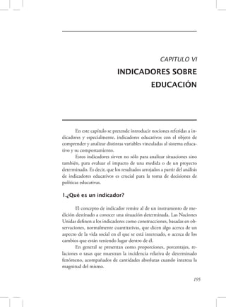 CAPITULO VI 
INDICADORES SOBRE 
EDUCACIÓN 
En este capítulo se pretende introducir nociones referidas a in-dicadores 
y especialmente, indicadores educativos con el objeto de 
comprender y analizar distintas variables vinculadas al sistema educa-tivo 
y su comportamiento. 
Estos indicadores sirven no sólo para analizar situaciones sino 
también, para evaluar el impacto de una medida o de un proyecto 
determinado. Es decir, que los resultados arrojados a partir del análisis 
de indicadores educativos es crucial para la toma de decisiones de 
políticas educativas. 
195 
1.¿Qué es un indicador? 
El concepto de indicador remite al de un instrumento de me-dición 
destinado a conocer una situación determinada. Las Naciones 
Unidas definen a los indicadores como construcciones, basadas en ob-servaciones, 
normalmente cuantitativas, que dicen algo acerca de un 
aspecto de la vida social en el que se está interesado, o acerca de los 
cambios que están teniendo lugar dentro de él. 
En general se presentan como proporciones, porcentajes, re-laciones 
o tasas que muestran la incidencia relativa de determinado 
fenómeno, acompañados de cantidades absolutas cuando interesa la 
magnitud del mismo. 
 
