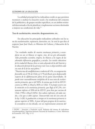 ECONOMÍA DE LA EDUCACIÓN 
196 
La utilidad principal de los indicadores reside en que permiten 
reconocer y analizar la situación social y las tendencias del conjunto 
de la población y de grupos sociales específicos, en un ámbito territo-rial 
determinado a fin de planificar e implementar acciones destinadas 
a mejorar sus condiciones de vida.”1 
Tasa de escolarización, retención, desgranamiento, etc. 
En educación los principales indicadores utilizados son las ta-sas 
de escolarización, repitencia, deserción, etc. Se verá lo que dice al 
respecto Juan José Llach, ex Ministro de Cultura y Educación de la 
Nación: 
“Los resultados medios de nuestra enseñanza primaria y secun-daria 
no son ni blancos ni negros, sino, de un gris abrumador. 
Tales promedios esconden, empero, los blancos y los negros de las 
abismales diferencias geográficas y sociales. Los niveles educativos 
de la ciudad de Buenos Aires se están alejando de los del Interior y 
la educación formal de las personas más ricas se aleja también cada 
vez más de la de las más pobres.” 
“Nuestra tasa de analfabetismo es todavía de! 4%, en comparación 
favorable con el 5% de Chile y el 17% de Brasil, pero desfavorable 
respecto de la alfabetización plena de los países desarrollados. Se 
puede estar razonablemente satisfechos de la tasa neta de escolari-zación 
primaria, que es del 96%, la misma que la de los EEUU, 
contra un 90% en Brasil y 86% en Chile. Y lo propio ocurre con 
la retención en la enseñanza primaria, que llega al 87,2%, cier-tamente 
inferior al 99% de los EEUU, pero bien por encima de 
Chile (79%) o Brasil (36%). Son valores inferiores, de todos mo-dos, 
a los que se debe aspirar. Transcurridos más de cien años de 
la ley 1.420, /a graduación a tiempo en /a enseñanza primaria es 
apenas superior al 50%. A pesar del gran progreso de la matricu-la 
secundaria en ésta década, con un impresionante aumento del 
1 INDEC - Situación y Evolución social. Rediseño del sistema de indicadores 
sociodemográficos. Argentina-Instituto Nacional de Estadística y Censo. Ministerio 
de Economía. 1997. Pág. 11-12 
 