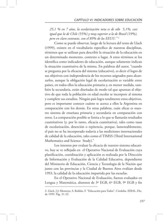 CAPÍTULO VI: INDICADORES SOBRE EDUCACIÓN 
197 
25,1 % en 7 años, la escolarización neta es de sólo 5,1%, casi 
igual que la de Chile (55%) y muy superior a la de Brasil (19%), 
pero en claro contraste, con el 89% de los EEUU.” 2 
Como se puede observar, luego de la lectura del texto de Llach 
(1999), existen en el vocabulario específico de nuestras disciplinas, 
términos que se utilizan para describir la situación de la educación en 
un determinado momento, contexto o lugar. A estos términos se los 
identifica como indicadores de educación, aunque solamente indican 
la situación cuantitativa de la misma. En palabras del autor, “cuando 
se pregunta por la eficacia del sistema (educativo), es decir el logro de 
sus objetivos con independencia de los recursos asignados para alcan-zarlos, 
aunque la obligación legal de escolarización es variable entre 
países, en todos ellos la educación primaria y, en menor medida, tam-bién 
la secundaria, están diseñadas de modo tal que apuntan al obje-tivo 
de que toda la población en edad escolar se incorpore al sistema 
y complete sus estudios. Ningún país logra totalmente estos objetivos, 
pero es importante conocer cuánto se acerca a ellos la Argentina en 
comparación con los demás. En otras palabras, cuán eficaz es nues-tro 
sistema de enseñaza primaria y secundaria en comparación con 
otros. La comparación posible se limita a lo que se llamarán resultados 
cuantitativos (y, por lo tanto, eficacia cuantitativa), tales como tasas 
de escolarización, deserción o repitencia, porque, lamentablemente, 
el país no se ha incorporado todavía a las mediciones internacionales 
de calidad de la educación, tales como el TIMSS (Third International 
Mathematics and Science Study).” 
Los intentos por evaluar la eficacia de nuestro sistema educati-vo, 
hoy se ve reflejado en el Operativo Nacional de Evaluación cuya 
planificación, coordinación y aplicación es realizada por la Dirección 
de Información y Evaluación de la Calidad Educativa, dependiente 
del Ministerio de Educación, Ciencia y Tecnología de la Nación que 
junto con las provincias y la Ciudad de Buenos Aires evalúan desde 
1993, la calidad de la educación impartida por las escuelas. 
En el Operativo Nacional de Evaluación, fueron evaluados en 
Lengua y Matemática, alumnos de 3º EGB, 6º EGB, 9º EGB y fin 
2- Llach, J.J; Montoya, S; Roldán, F. “Educación para Todos”. Córdoba. IERAL. Dic. 
de 1999. Pág. 31-33. 
 