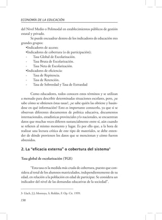 ECONOMÍA DE LA EDUCACIÓN 
del Nivel Medio o Polimodal en establecimientos públicos de gestión 
estatal y privado. 
198 
Se puede encuadrar dentro de los indicadores de educación tres 
grandes grupos: 
•Indicadores de acceso; 
•Indicadores de cobertura (o de participación); 
- Tasa Global de Escolarización. 
- Tasa Bruta de Escolarización. 
- Tasa Neta de Escolarización. 
•Indicadores de eficiencia: 
- Tasa de Repitencia. 
- Tasa de Retención. 
- Tasa de Sobreedad y Tasa de Extraedad 
Como educadores, todos conocen estos términos y se utilizan 
a menudo para describir determinadas situaciones escolares, pero, ¿se 
sabe cómo se obtienen éstas tasas?, ¿se sabe quién las obtiene y basán-dose 
en qué información? Esto es importante conocerlo, ya que si se 
observan diferentes documentos de política educativa, documentos 
internacionales, estadísticas provinciales y/o nacionales, se encuentran 
datos que muchas veces difieren sustancialmente entre sí, aún cuando 
se refieren al mismo momento y lugar. Es por ello que, a la hora de 
realizar una lectura crítica de este tipo de materiales, se debe enten-der 
de dónde provienen los datos que se mencionan y cómo fueron 
obtenidos. 
2. La “eficacia externa” o cobertura del sistema3 
Tasa global de escolarización (TGE) 
“Esta tasa es la medida más cruda de cobertura, puesto que con-sidera 
al total de los alumnos matriculados, independientemente de su 
edad, en relación a la población en edad de participar. Se considera un 
indicador del nivel de las demandas educativas de la sociedad”. 
3- Llach, J.J; Montoya, S; Roldán, F. Op. Cit. 1999. 
 