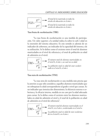 CAPÍTULO VI: INDICADORES SOBRE EDUCACIÓN 
199 
E t 
TGE= 
P t 
El total de la matrícula en todos los 
niveles de educación en el año t. 
El total de la matrícula en todos los 
niveles de educación en el año t. 
Tasa bruta de escolarización (TBE) 
“La tasa bruta de escolarización es una medida de participa-ción. 
Un valor superior a la unidad indica la sobre-(o sub-) edad en 
la extensión del sistema educativo. Es este sentido es además de un 
indicador de cobertura, un indicador de la capacidad del sistema y de 
su utilización. Se lo define como el cociente entre el total de alumnos 
matriculados en el nivel de referencia y el total de población en edad 
de admisión en el nivel. 
E t 
TBE= h 
P t 
h 
El número total de alumnos matriculados en 
el nivel h, el año t, sea cual sea su edad. 
La población total en edad de estar escolari-zado 
en el nivel h, el año t 
Tasa neta de escolarización (TNE) 
“La tasa neta de escolarización es una medida más precisa que 
la anterior ya que sólo considera a aquellos alumnos matriculados que 
no sobrepasan la edad correspondiente al grado o nivel que cursan. Es 
un indicador que sintetiza dos dimensiones, la eficiencia externa o co-bertura 
y la eficacia interna, medida en ese caso por la edad adecuada 
para cursar. Se la define como el cociente entre los alumnos matricu-lados 
en edad de admisión al nivel y el total de la población en edad 
de admisión en el nivel de referencia”. 
E t 
TBE= h.a 
P t 
h 
El número total de alumnos matriculados en el 
nivel h, en el año t, escolarizados en el nivel a. 
La población total en edad de estar escolariza-do 
en el nivel h, en el año t. 
 