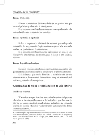ECONOMÍA DE LA EDUCACIÓN 
Tasa de promoción 
204 
Expresa la proporción de matriculados en un grado o año que 
pasan al próximo grado o año al año siguiente. 
Es el cociente entre los alumnos nuevos en un grado o año y la 
matrícula del grado o año anterior, por cien. 
Tasa de repitencia o repetición 
Refleja la importancia relativa de los alumnos que no logran la 
promoción de un grado/año (repitentes) con respecto a la matrícula 
total de ese grado/año en el año anterior. 
Es el cociente entre la cantidad de repitentes de un grado o año 
con respecto a la matrícula del mismo grado o año en el año anterior, 
por cien. 
Tasa de deserción o abandono 
Expresa la proporción de alumnos matriculados en cada grado o año 
que abandona sus estudios durante el año escolar o al término del mismo. 
Es la diferencia que resulta de restar a la matrícula total en una 
año determinado, los repitentes de ese mismo año y los promovidos al 
próximo grado/año, al año siguiente. 
4. Diagramas de flujos y reconstitución de una cohorte 
Estudio de cohortes 
“En un intento por sintetizar determinadas aristas del proceso 
educativo se ha construido una serie de indicadores que dan una vi-sión 
de los logros cuantitativos del mismo: indicadores de eficiencia 
interna del sistema educativo y determinantes del desempeño de los 
sistemas educativos.”4 
4- “Elementos para el planeamiento de la educación con énfasis en el análisis de costos 
y del financiamiento”, seminario dictado por Gérard Lassibille (U. de Borgoña) y 
María Lucía Navarro Gómez (U. de Málaga), (PROFOR, Buenos Aires, 22 de julio 
a 2 de agosto de 1996). 
 