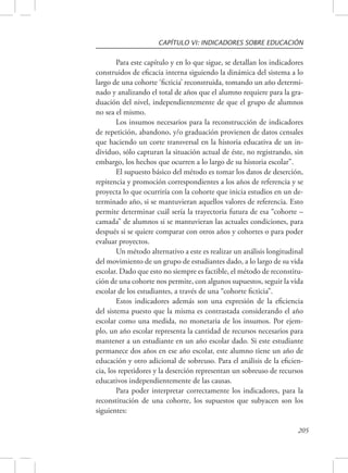 CAPÍTULO VI: INDICADORES SOBRE EDUCACIÓN 
Para este capítulo y en lo que sigue, se detallan los indicadores 
construidos de eficacia interna siguiendo la dinámica del sistema a lo 
largo de una cohorte ‘ficticia’ reconstruida, tomando un año determi-nado 
y analizando el total de años que el alumno requiere para la gra-duación 
del nivel, independientemente de que el grupo de alumnos 
205 
no sea el mismo. 
Los insumos necesarios para la reconstrucción de indicadores 
de repetición, abandono, y/o graduación provienen de datos censales 
que haciendo un corte transversal en la historia educativa de un in-dividuo, 
sólo capturan la situación actual de éste, no registrando, sin 
embargo, los hechos que ocurren a lo largo de su historia escolar”. 
El supuesto básico del método es tomar los datos de deserción, 
repitencia y promoción correspondientes a los años de referencia y se 
proyecta lo que ocurriría con la cohorte que inicia estudios en un de-terminado 
año, si se mantuvieran aquellos valores de referencia. Esto 
permite determinar cuál sería la trayectoria futura de esa “cohorte – 
camada” de alumnos si se mantuvieran las actuales condiciones, para 
después si se quiere comparar con otros años y cohortes o para poder 
evaluar proyectos. 
Un método alternativo a este es realizar un análisis longitudinal 
del movimiento de un grupo de estudiantes dado, a lo largo de su vida 
escolar. Dado que esto no siempre es factible, el método de reconstitu-ción 
de una cohorte nos permite, con algunos supuestos, seguir la vida 
escolar de los estudiantes, a través de una “cohorte ficticia”. 
Estos indicadores además son una expresión de la eficiencia 
del sistema puesto que la misma es contrastada considerando el año 
escolar como una medida, no monetaria de los insumos. Por ejem-plo, 
un año escolar representa la cantidad de recursos necesarios para 
mantener a un estudiante en un año escolar dado. Si este estudiante 
permanece dos años en ese año escolar, este alumno tiene un año de 
educación y otro adicional de sobreuso. Para el análisis de la eficien-cia, 
los repetidores y la deserción representan un sobreuso de recursos 
educativos independientemente de las causas. 
Para poder interpretar correctamente los indicadores, para la 
reconstitución de una cohorte, los supuestos que subyacen son los 
siguientes: 
 
