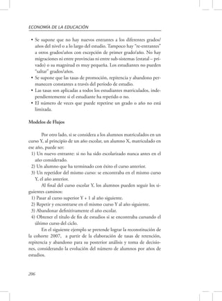 ECONOMÍA DE LA EDUCACIÓN 
• Se supone que no hay nuevos entrantes a los diferentes grados/ 
años del nivel o a lo largo del estudio. Tampoco hay “re-entrantes” 
a otros grados/años con excepción de primer grado/año. No hay 
migraciones ni entre provincias ni entre sub-sistemas (estatal – pri-vado) 
206 
o su magnitud es muy pequeña. Los estudiantes no pueden 
“saltar” grados/años. 
• Se supone que las tasas de promoción, repitencia y abandono per-manecen 
constantes a través del período de estudio. 
• Las tasas son aplicadas a todos los estudiantes matriculados, inde-pendientemente 
si el estudiante ha repetido o no. 
• El número de veces que puede repetirse un grado o año no está 
limitada. 
Modelos de Flujos 
Por otro lado, si se considera a los alumnos matriculados en un 
curso Y, al principio de un año escolar, un alumno X, matriculado en 
ese año, puede ser: 
1) Un nuevo entrante: si no ha sido escolarizado nunca antes en el 
año considerado. 
2) Un alumno que ha terminado con éxito el curso anterior. 
3) Un repetidor del mismo curso: se encontraba en el mismo curso 
Y, el año anterior. 
Al final del curso escolar Y, los alumnos pueden seguir los si-guientes 
caminos: 
1) Pasar al curso superior Y + 1 al año siguiente. 
2) Repetir y encontrarse en el mismo curso Y al año siguiente. 
3) Abandonar definitivamente el año escolar. 
4) Obtener el título de fin de estudios si se encontraba cursando el 
último curso del ciclo. 
En el siguiente ejemplo se pretende lograr la reconstitución de 
la cohorte 2007, a partir de la elaboración de tasas de retención, 
repitencia y abandono para su posterior análisis y toma de decisio-nes, 
considerando la evolución del número de alumnos por años de 
estudios. 
 