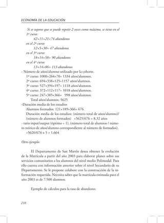 ECONOMÍA DE LA EDUCACIÓN 
210 
Si se supone que se puede repetir 2 veces como máximo, se tiene en el 
1º curso: 
42+11+21=74 abandonos 
en el 2º curso: 
12+5+30= 47 abandonos 
en el 3º curso: 
18+14+58= 90 abandonos 
en el 4º curso: 
13+14+86= 113 abandonos 
- Número de años/alumno utilizado por la cohorte. 
1º curso: 1000+264+70= 1334 años/alumnos. 
2º curso: 694+338+125=1157 años/alumnos. 
3º curso: 527+394+197= 1118 años/alumnos. 
4º curso: 372+112+117= 1018 años/alumnos. 
5º curso: 247+385+366= 998 años/alumnos. 
Total años/alumnos: 5625 
-Duración media de los estudios 
Alumnos formados: 121+189+366= 676 
Duración media de los estudios: (número total de años/alumno)/ 
(número de alumnos formados) =5625/676 = 8,32 años 
- ratio input/output (óptimo = 1), (número total de alumnos / núme-ro 
teórico de años/alumno correspondiente al número de formados). 
=5626/676 x 5 = 1,664 
Otro ejemplo: 
El Departamento de San Martín desea obtener la evolución 
de la Matrícula a partir del año 2003 para elaborar planes sobre sus 
servicios comunitarios a los alumnos del nivel medio Polimodal. Para 
ello cuenta con información anterior sobre el nivel Secundario de su 
Departamento. Se le propone colabore con la construcción de la in-formación 
requerida. Necesita saber que la matrícula estimada para el 
año 2003 es de 7.500 alumnos. 
Ejemplo de cálculos para la tasa de abandono: 
 